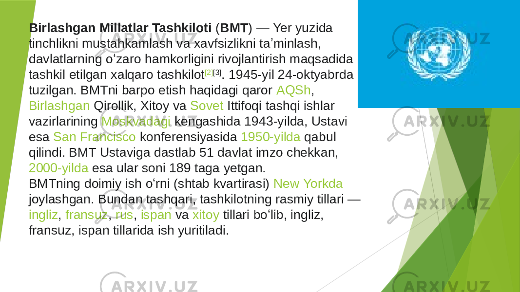 BMT Bosh assambleyasini vakolatlari va funksiyalariBirlashgan Millatlar Tashkiloti  ( BMT ) —  Yer  yuzida tinchlikni mustahkamlash va xavfsizlikni taʼminlash, davlatlarning oʻzaro hamkorligini rivojlantirish maqsadida tashkil etilgan xalqaro tashkilot [2] [3] . 1945-yil 24-oktyabrda tuzilgan. BMTni barpo etish haqidagi qaror  AQSh ,  Birlashgan Qirollik ,  Xitoy  va  Sovet Ittifoqi  tashqi ishlar vazirlarining  Moskvadagi  kengashida 1943-yilda, Ustavi esa  San Francisco  konferensiyasida  1950-yilda  qabul qilindi. BMT Ustaviga dastlab 51 davlat imzo chekkan,  2000-yilda  esa ular soni 189 taga yetgan. BMTning doimiy ish oʻrni (shtab kvartirasi)  New Yorkda joylashgan . Bundan tashqari, tashkilotning rasmiy tillari —  ingliz ,  fransuz ,  rus ,  ispan  va  xitoy  tillari boʻlib, ingliz, fransuz, ispan tillarida ish yuritiladi. 