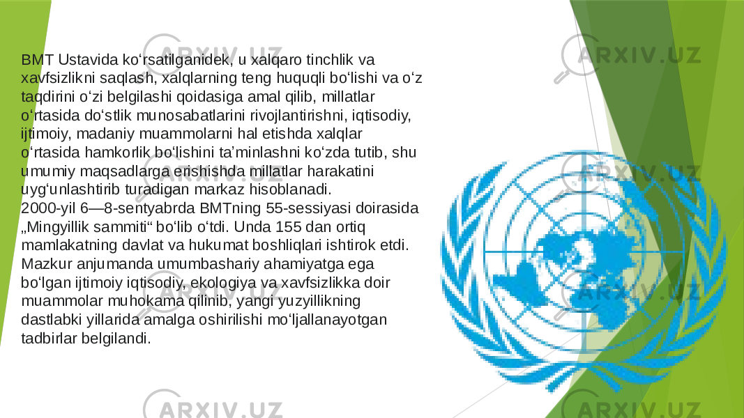 BMT Ustavida koʻrsatilganidek, u xalqaro tinchlik va xavfsizlikni saqlash, xalqlarning teng huquqli boʻlishi va oʻz taqdirini oʻzi belgilashi qoidasiga amal qilib, millatlar oʻrtasida doʻstlik munosabatlarini rivojlantirishni, iqtisodiy, ijtimoiy, madaniy muammolarni hal etishda xalqlar oʻrtasida hamkorlik boʻlishini taʼminlashni koʻzda tutib, shu umumiy maqsadlarga erishishda millatlar harakatini uygʻunlashtirib turadigan markaz hisoblanadi. 2000-yil  6—8-sentyabrda BMTning 55-sessiyasi doirasida „Mingyillik sammiti“ boʻlib oʻtdi. Unda 155 dan ortiq mamlakatning davlat va hukumat boshliqlari ishtirok etdi. Mazkur anjumanda umumbashariy ahamiyatga ega boʻlgan ijtimoiy iqtisodiy, ekologiya va xavfsizlikka doir muammolar muhokama qilinib, yangi yuzyillikning dastlabki yillarida amalga oshirilishi moʻljallanayotgan tadbirlar belgilandi. 