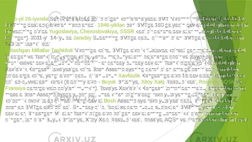 1945-yil   26-iyunda  San-Fransiskoda boʻlib oʻtgan konferensiyada BMT Nizomini imzolagan 51 ta davlat BMTning dastlabki aʼzolari hisoblanadi.  1946-yildan  beri BMTga 150 ga yaqin davlat qabul qilingan (lekin bir vaqtning oʻzida  Yugoslaviya ,  Chexoslovakiya ,  SSSR  kabi bir qancha davlatlar mustaqil davlatlarga boʻlingan). 2011-yil 14-iyulda  Janubiy Sudanning  BMTga qabul qilinishi bilan BMTga aʼzo davlatlar soni 193 tani tashkil etdi. Birlashgan Millatlar Tashkiloti Nizomiga  koʻra, BMTga aʼzolik &#34;Ustavda koʻrsatilgan majburiyatlarni qabul qiladigan va Tashkilot hukmiga koʻra, ushbu majburiyatlarni bajarishga qodir va tayyor boʻlgan tinchliksevar davlatlar&#34; uchun ochiqdir. “Har qanday bunday davlatni Tashkilotga aʼzolikka qabul qilish Xavfsizlik Kengashi tavsiyasiga koʻra Bosh Assambleyaning qarori bilan amalga oshiriladi”. Amaldagi qoidalarga koʻra, yangi a’zoni qabul qilish uchun  Xavfsizlik Kengashiga  a’zo 15 davlatdan kamida 9 tasi qoʻllab-quvvatlashi kerak (5 doimiy aʼzo -  Buyuk Britaniya ,  Xitoy Xalq Respublikasi ,  Rossiya ,  AQSh  va  Fransiya  qarorga veto qoʻyishi mumkin). Tavsiya Xavfsizlik Kengashi tomonidan maʼqullangandan soʻng, masala Bosh Assambleyaga yuboriladi, unda kirish toʻgʻrisidagi rezolyutsiyaning uchdan ikki qismi koʻpchilik ovozi talab qilinadi. Yangi davlat  Bosh Assambleya  rezolyutsiyasi qabul qilingan kundan boshlab BMTga aʼzo boʻladi. Shunday qilib, faqat xalqaro huquq sub&#39;ektlari BMTning yangi aʼzolari - davlatlar, Birlashgan Millatlar Tashkilotiga aʼzo boʻlgan davlatlarning uchdan ikki qismi tomonidan tan olingan, tan olish Buyuk Britaniya, Xitoy Xalq Respublikasi, Rossiya, AQSh va Fransiyadan olinishi kerak.Byudjeti 