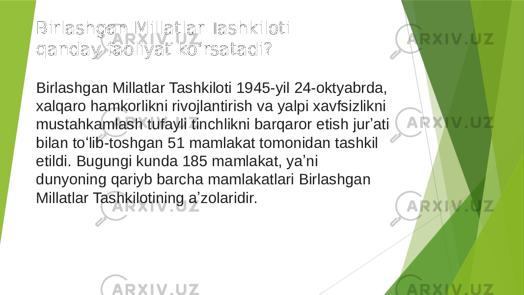 Birlashgan Millatlar Tashkiloti qanday faoliyat koʻrsatadi? Birlashgan Millatlar Tashkiloti 1945-yil 24-oktyabrda, xalqaro hamkorlikni rivojlantirish va yalpi xavfsizlikni mustahkamlash tufayli tinchlikni barqaror etish jurʼati bilan toʻlib-toshgan 51 mamlakat tomonidan tashkil etildi. Bugungi kunda 185 mamlakat, yaʼni dunyoning qariyb barcha mamlakatlari Birlashgan Millatlar Tashkilotining aʼzolaridir. 