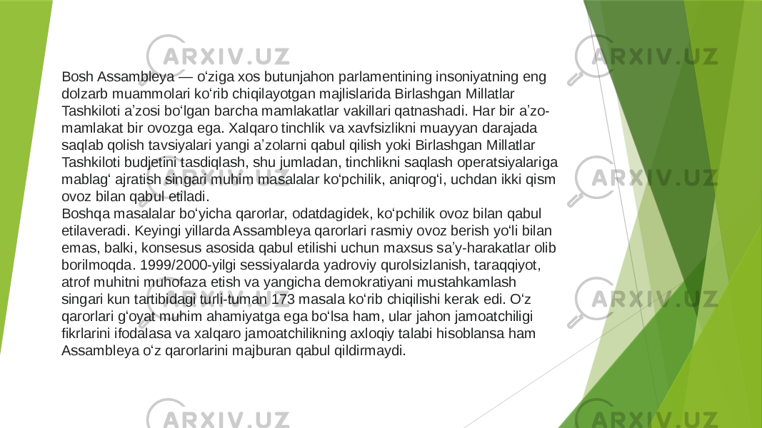 Bosh Assambleya — oʻziga xos butunjahon parlamentining insoniyatning eng dolzarb muammolari koʻrib chiqilayotgan majlislarida Birlashgan Millatlar Tashkiloti aʼzosi boʻlgan barcha mamlakatlar vakillari qatnashadi. Har bir aʼzo- mamlakat bir ovozga ega. Xalqaro tinchlik va xavfsizlikni muayyan darajada saqlab qolish tavsiyalari yangi aʼzolarni qabul qilish yoki Birlashgan Millatlar Tashkiloti budjetini tasdiqlash, shu jumladan, tinchlikni saqlash operatsiyalariga mablagʻ ajratish singari muhim masalalar koʻpchilik, aniqrogʻi, uchdan ikki qism ovoz bilan qabul etiladi. Boshqa masalalar boʻyicha qarorlar, odatdagidek, koʻpchilik ovoz bilan qabul etilaveradi. Keyingi yillarda Assambleya qarorlari rasmiy ovoz berish yoʻli bilan emas, balki, konsesus asosida qabul etilishi uchun maxsus saʼy-harakatlar olib borilmoqda. 1999/2000-yilgi sessiyalarda yadroviy qurolsizlanish, taraqqiyot, atrof muhitni muhofaza etish va yangicha demokratiyani mustahkamlash singari kun tartibidagi turli-tuman 173 masala koʻrib chiqilishi kerak edi. Oʻz qarorlari gʻoyat muhim ahamiyatga ega boʻlsa ham, ular jahon jamoatchiligi fikrlarini ifodalasa va xalqaro jamoatchilikning axloqiy talabi hisoblansa ham Assambleya oʻz qarorlarini majburan qabul qildirmaydi. 