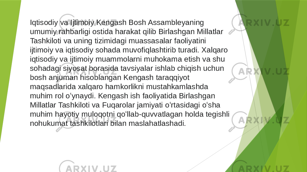 Iqtisodiy va Ijtimoiy Kengash Bosh Assambleyaning umumiy rahbarligi ostida harakat qilib Birlashgan Millatlar Tashkiloti va uning tizimidagi muassasalar faoliyatini ijtimoiy va iqtisodiy sohada muvofiqlashtirib turadi. Xalqaro iqtisodiy va ijtimoiy muammolarni muhokama etish va shu sohadagi siyosat borasida tavsiyalar ishlab chiqish uchun bosh anjuman hisoblangan Kengash taraqqiyot maqsadlarida xalqaro hamkorlikni mustahkamlashda muhim rol oʻynaydi. Kengash ish faoliyatida Birlashgan Millatlar Tashkiloti va Fuqarolar jamiyati oʻrtasidagi oʻsha muhim hayotiy muloqotni qoʻllab-quvvatlagan holda tegishli nohukumat tashkilotlari bilan maslahatlashadi. 