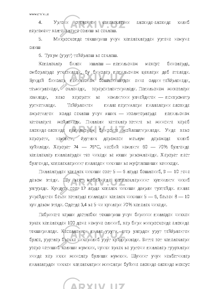 www.arxiv.uz 4. Ургочи оталанган капалакларни алохида-алохида килиб пер гамент халтачаларга солиш ва саклаш. 5. Микроскопда текшириш учун капалаклардан уртача намуна олиш 6. Тухум (уруг) тайёрлаш ва саклаш. Капалаклар билан ишлаш — папильонаж махсус биноларда, омборларда утказилади, бу бинолар папильонаж цехлари деб ата лади. Бундай бинолар панильонаж бошланишидан анча олдин тайёрланади, таъмирланади, окланади, зарарсизлантирилади. Папильонаж жихозлари ювилади, хаво харорати ва намлигини у лчайдиган — психрометр уртнатилади. Тайёрланган пилла партиялари пиллаларни алохида ажратилган холда саклаш учун яшик — изоляторларда папильонаж катакларга жойланади . Пиллали катаклар зотига ва жинсига караб алохида-алохида папильонаж биносига жойлаштирилади. Унда хаво харо рати, намлиги, ёруглик даражаси маълум даражада килиб ку йилади. Харорат 24 — 26°С, насбий намлиги 60 — 70% булганда капалаклар пиллалардан тез чикади ва яхши ривожланади. Харорат паст булганда, капалакларнинг пилладан чикиши ва жуфтлашиши кечикади. Пиллалардан капалак чикиши соат 5 — 6 ларда бошланиб, 9 — 10 гача давом этади. Шу вакт мобайнида капалакларнинг купчилиги чикиб улгуради. Кундузи соат 12 ларда капалак чикиши деярли тухтайди. пилла учрайдиган баъзи зотларда пилладан капалак чикиши 5 — 6, баъзан 8 — 10 кун давом этади. Одатда 3,4 ва 5-чи кунлари 70% капалак чикади. Пебринага карши дастлабки текшириш учун биринчи пилладан чиккан эркак капалакдан 100 дона намуна олиниб, хар бири микроскоида алохида текширилади. Касалланган пилла уруги, агар улардан уруг тайёрланган булса, уруглар бракка чикарилиб у руг куйдирилади. Битта зот капалаклари узаро чатишиб колиши мумкин, чунки эркак ва ургочи пиллалар гурухлари ичида хар икки жинслар булиши мумкин. Шунинг учун навбатчилар пиллалардан чиккан капалакларни жинслари буйича алохида-алохида махсус 