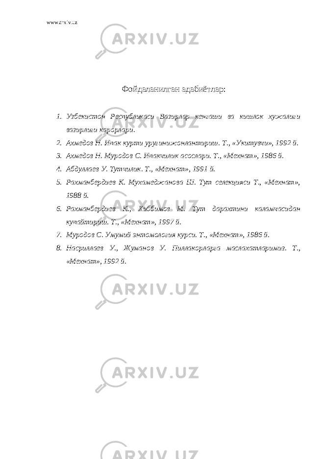 www.arxiv.uz Фойдаланилган адабиётлар : 1. Узбекистон Республикаси Вазирлар кенгаши ва кишлок хужалиги вазирлиги карорлари. 2. Ахмедов Н. Ипак курти уругинижонлантириш. Т., «Укитувчи», 1992 й. 3. Ахмедов Н. Муродов С. Ипакчилик асослари. Т., «Мехнат», 1986 й. 4. Абдуллаев У. Тутчилик. Т., «Мехнат», 1991 й. 5. Рахманбердиев К. Мухамеджанова Ш. Тут селекцияси Т., «Мехнат», 1988 й. 6. Рахманбердиев К., Хиббимов М. Тут дарахтини каламчасидан купайтириш. Т., «Мехнат», 1997 й. 7. Муродов С. Умумий энтомология курси. Т., «Мехнат», 1986 й. 8. Насриллаев У., Жуманов У. Пиллакорларга маслахатларимиз. Т., «Мехнат», 1992 й. 