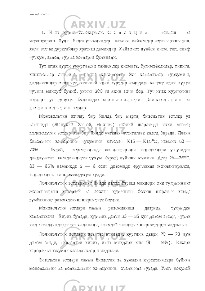 www.arxiv.uz 1. Ипак курти селекцияси . С е л е к ц и я — танлаш ва чатиштириш йули билан ус имликлар навини, хайвонлар зотини яхшилаш, янги зот ва дурагайлар яратиш демакдир. Хайвонот дунёси кисм, тип, синф туркум, авлод, тур ва зотларга булинади. Тут ипак курти умурткасиз хайвонлар кисмига, бугимоёклилар, типига, хашаротлар синфига, тангача канотлилар ёки капалаклар туркумига, пиллакашлар оиласига, хакикий ипак куртлар авлодига ва тут ипак курти турига мансуб булиб, унинг 300 га якин зоти бор. Тут ипак куртининг зотлари уч гурухга булинади: м о н о в о л ь т и н , б и в о л ь т и н ва п о л и в о л ь т и н зотлар. Моновольтин зотлар бир йилда бир марта; бивольтин зотлар уз ватанида (Жанубий Хитой, Япония) табиий шароитда икки марта; поливольтин зотлар эса бир йилда учтадан еттитагача авлод беради. Лекин бивольтин зотларнинг тухумини харорат К15 — К 1 6 0 С , намлик 60 — 70% булиб, коронгиликда жонлантирилса капалак лари уз-узидан диапаузасиз жонланадиган тухум (уруг) куйиши мумкин. Агар 25—26°С, 80 — 85% намликда 6 — 8 соат давомида ёругликда жонлантирилса, капалаклари кишловчи тухум куяди. Поливольтин зотларнинг йилда авлод бериш микдори она ту хумининг жонлантириш харорати ва асосан куртининг бокиш ша роити хамда гумбакнинг ривожланиш шароитига боглик. Моновольтин зотлари хамма ривожланиш даврида тухумдан капалаккача йирик булади, куртлик даври 30 — 35 кун давом этади, турли хил касалликларга тез чалинади, нокулай экологик шароитларга чидамсиз. Поливольтин зотлари эса тез етилади, куртлик даври 20 — 23 кун давом этади, пиллалари кичик, ипак микдори кам (8 — 9 % ) . Юкори харорат ва юкумли касалликларга чидамли. Бивольтин зотлари хамма биологик ва хужалик курсаткичлари буйича моновольтин ва поливольтин зотларининг оралигида туради. Улар нокулай 