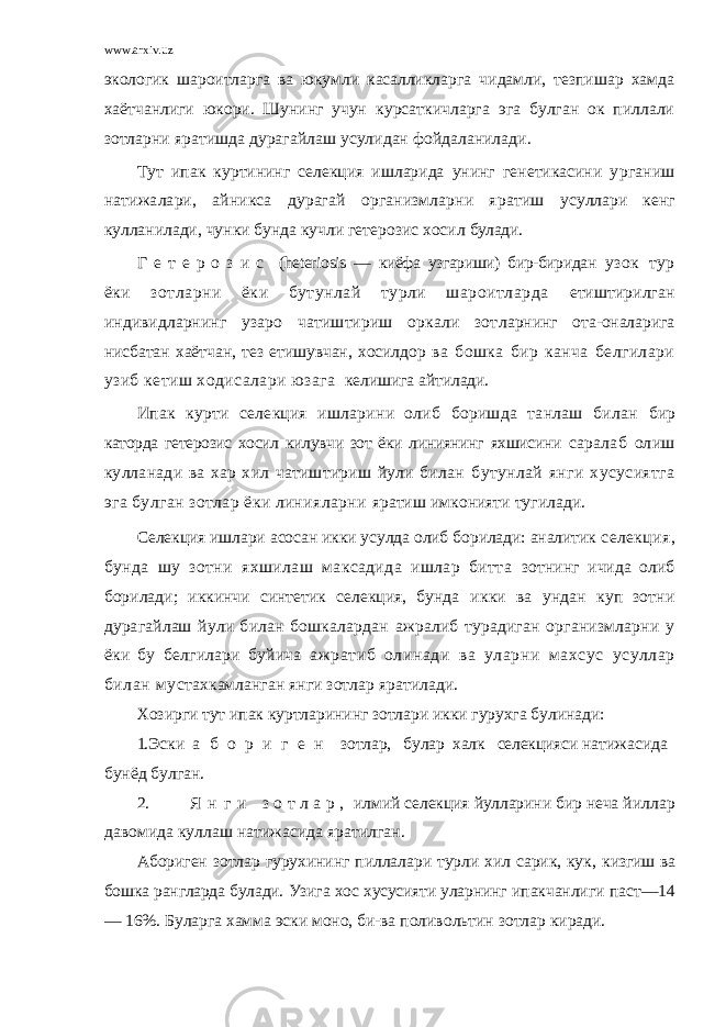 www.arxiv.uz экологик шароитларга ва юкумли касалликларга чидамли, тезпишар хамда хаётчанлиги юкори. Шунинг учун курсаткичларга эга булган ок пиллали зотларни яратишда дурагайлаш усулидан фойдаланилади. Тут ипак куртининг селекция ишларида унинг генетикасини у рганиш натижалари, айникса дурагай организмларни яратиш усуллари кенг кулланилади, чунки бунда кучли гетерозис хосил булади. Г е т е р о з и с ( heteriosis — киёфа узгариши) бир-биридан узок тур ёки зотларни ёки бутунлай турли шароитларда етиштирилган индивидларнинг узаро чатиштириш оркали зот ларнинг ота-оналарига нисбатан хаётчан, тез етишувчан, хосилдор ва бошка бир канча белгилари узиб кетиш ходисалари юзага келишига айтилади. Ипак курти селекция ишларини олиб боришда танлаш билан бир каторда гетерозис хосил килувчи зот ёки линиянинг яхшисини саралаб олиш кулланади ва хар хил чатиштириш йули билан бутунлай янги хусусиятга эга булган зотлар ёки линияларни яратиш имконияти тугилади. Селекция ишлари асосан икки усулда олиб борилади: аналитик селекция, бунда шу зотни яхшилаш максадида ишлар битта зотнинг ичида олиб борилади; иккинчи синтетик селекция, бунда икки ва ундан куп зотни дурагайлаш йули билан бошкалардан ажралиб турадиган организмларни у ёки бу белгилари буйича ажратиб олинади ва уларни махсус усуллар билан мус тахкамланган янги зотлар яратилади. Хозирги тут ипак куртларининг зотлари икки гурухга булинади: 1. Эски а б о р и г е н зотлар, булар халк селекцияси натижасида бунёд булган. 2. Я н г и з о т л а р , илмий селекция йулларини бир неча й иллар давомида куллаш натижасида яратилган. Абориген зотлар гурухининг пиллалари турли хил сарик, кук, к изгиш ва бошка рангларда булади. Узига хос хусусияти уларнинг ипакчанлиги паст—14 — 16%. Буларга хамма эски моно, би-ва поливольтин зотлар киради. 