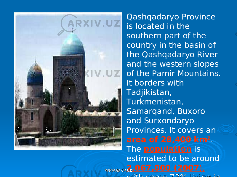 Qashqadaryo Province is located in the southern part of the country in the basin of the Qashqadaryo River and the western slopes of the Pamir Mountains. It borders with Tadjikistan, Turkmenistan, Samarqand, Buxoro and Surxondaryo Provinces. It covers an area of 28,400 km² . The population is estimated to be around 2,067,000 (2007 ), with some 73% living in rural areas.www.arxiv.uzwww.arxiv.uz 