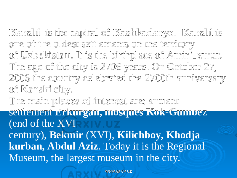  Karshi   is the capital of Kashkadaryo .   Karshi  is one of the oldest settlements on the territory of  Uzbekistan . It is the birthplace of Amir Temur. The age of the city is 2706 years. On October 27, 2006 the country celebrated the 2700th anniversary of  Karshi city . The main  places of interest  are: ancient settlement  Erkurgan, mosques Kok-Gumbe z (end of the XVI century),  Bekmir  (XVI),  Kilichboy, Khodja kurban, Abdul Aziz . Today it is the Regional Museum, the largest museum in the city. www.arxiv.uzwww.arxiv.uz 