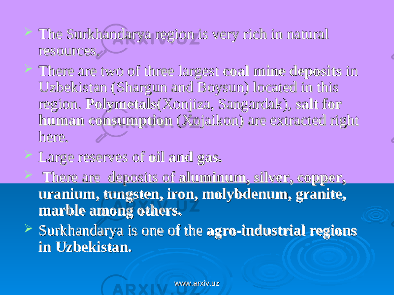 The Surkhandarya region is very rich in natural The Surkhandarya region is very rich in natural resources. resources.  There are two of three largest There are two of three largest coal mine depositscoal mine deposits in in Uzbekistan (Shargun and Boysun) located in this Uzbekistan (Shargun and Boysun) located in this region. region. PolymetalsPolymetals (Xonjiza, Sangardak), (Xonjiza, Sangardak), salt for salt for human consumptionhuman consumption (Xojaikon) are extracted right (Xojaikon) are extracted right here. here.  Large reserves of Large reserves of oil and gasoil and gas ..  There are deposits of There are deposits of aluminum, silver, copper, aluminum, silver, copper, uranium, tungsten, iron, molybdenum, granite, uranium, tungsten, iron, molybdenum, granite, marble among others.marble among others.  Surkhandarya is one of the Surkhandarya is one of the agro-industrial regions agro-industrial regions in Uzbekistan.in Uzbekistan. www.arxiv.uzwww.arxiv.uz 