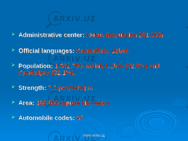  Administrative center:Administrative center:  Nukus (population 261,900) Nukus (population 261,900)  Official languages:Official languages:    Karakalkak, UzbekKarakalkak, Uzbek  Population:Population:    1,582,700, mainly Uzbek (32.8%) and 1,582,700, mainly Uzbek (32.8%) and Karakalpak (32.1%). Karakalpak (32.1%).   Strength:Strength:    7,5 people/sq.m7,5 people/sq.m  Area:Area:  166,600 square kilometers 166,600 square kilometers  Automobile codes:Automobile codes:  95   95  www.arxiv.uzwww.arxiv.uz 