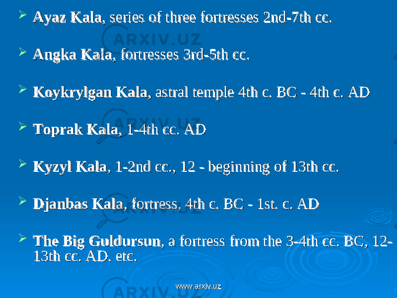  Ayaz KalaAyaz Kala , series of three fortresses 2nd-7th cc. , series of three fortresses 2nd-7th cc.  Angka KalaAngka Kala , fortresses 3rd-5th cc. , fortresses 3rd-5th cc.  Koykrylgan KalaKoykrylgan Kala , astral temple 4th c. BC - 4th c. AD , astral temple 4th c. BC - 4th c. AD  Toprak KalaToprak Kala , 1-4th cc. AD , 1-4th cc. AD  Kyzyl KalaKyzyl Kala , 1-2nd cc., 12 - beginning of 13th cc. , 1-2nd cc., 12 - beginning of 13th cc.  Djanbas KalaDjanbas Kala , fortress, 4th c. BC - 1st. c. AD , fortress, 4th c. BC - 1st. c. AD  The Big GuldursunThe Big Guldursun , a fortress from the 3-4th cc. BC, 12-, a fortress from the 3-4th cc. BC, 12- 13th cc. AD. 13th cc. AD. etc. etc. www.arxiv.uzwww.arxiv.uz 