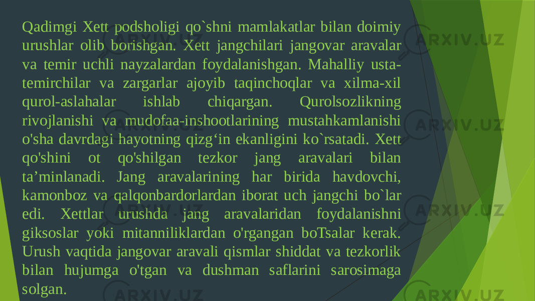 Qadimgi Xett podsholigi qo`shni mamlakatlar bilan doimiy urushlar olib borishgan. Xett jangchilari jangovar aravalar va temir uchli nayzalardan foydalanishgan. Mahalliy usta- temirchilar va zargarlar ajoyib taqinchoqlar va xilma-xil qurol-aslahalar ishlab chiqargan. Qurolsozlikning rivojlanishi va mudofaa-inshootlarining mustahkamlanishi o&#39;sha davrdagi hayotning qizg‘in ekanligini ko`rsatadi. Xett qo&#39;shini ot qo&#39;shilgan tezkor jang aravalari bilan ta’minlanadi. Jang aravalarining har birida havdovchi, kamonboz va qalqonbardorlardan iborat uch jangchi bo`lar edi. Xettlar urushda jang aravalaridan foydalanishni giksoslar yoki mitanniliklardan o&#39;rgangan boTsalar kerak. Urush vaqtida jangovar aravali qismlar shiddat va tezkorlik bilan hujumga o&#39;tgan va dushman saflarini sarosimaga solgan. 