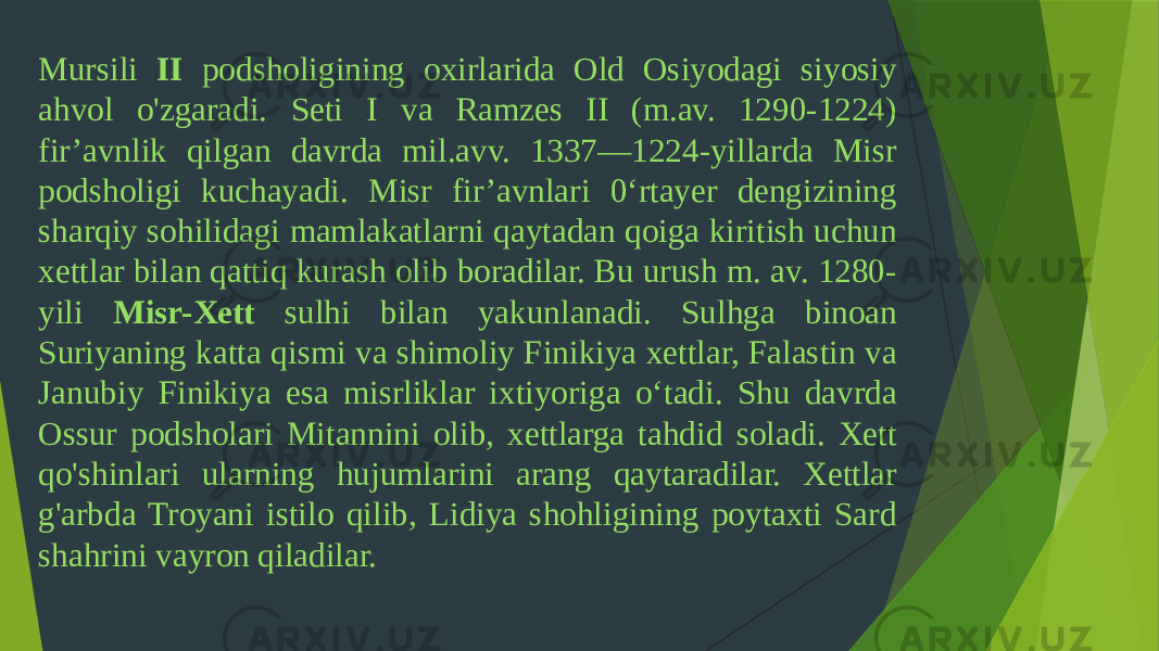 Mursili II podsholigining oxirlarida Old Osiyodagi siyosiy ahvol o&#39;zgaradi. Seti I va Ramzes II (m.av. 1290-1224) fir’avnlik qilgan davrda mil.avv. 1337—1224-yillarda Misr podsholigi kuchayadi. Misr fir’avnlari 0‘rtayer dengizining sharqiy sohilidagi mamlakatlarni qaytadan qoiga kiritish uchun xettlar bilan qattiq kurash olib boradilar. Bu urush m. av. 1280- yili Misr-Xett sulhi bilan yakunlanadi. Sulhga binoan Suriyaning katta qismi va shimoliy Finikiya xettlar, Falastin va Janubiy Finikiya esa misrliklar ixtiyoriga o‘tadi. Shu davrda Ossur podsholari Mitannini olib, xettlarga tahdid soladi. Xett qo&#39;shinlari ularning hujumlarini arang qaytaradilar. Xettlar g&#39;arbda Troyani istilo qilib, Lidiya shohligining poytaxti Sard shahrini vayron qiladilar. 