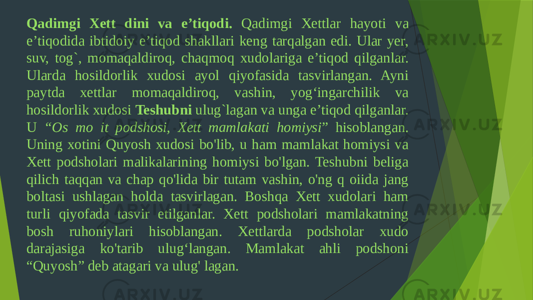 Qadimgi Xett dini va e’tiqodi. Qadimgi Xettlar hayoti va e’tiqodida ibtidoiy e’tiqod shakllari keng tarqalgan edi. Ular yer, suv, tog`, momaqaldiroq, chaqmoq xudolariga e’tiqod qilganlar. Ularda hosildorlik xudosi ayol qiyofasida tasvirlangan. Ayni paytda xettlar momaqaldiroq, vashin, yog‘ingarchilik va hosildorlik xudosi Teshubni ulug`lagan va unga e’tiqod qilganlar. U “Os mo it podshosi, Xett mamlakati homiysi ” hisoblangan. Uning xotini Quyosh xudosi bo&#39;lib, u ham mamlakat homiysi va Xett podsholari malikalarining homiysi bo&#39;lgan. Teshubni beliga qilich taqqan va chap qo&#39;lida bir tutam vashin, o&#39;ng q oiida jang boltasi ushlagan holda tasvirlagan. Boshqa Xett xudolari ham turli qiyofada tasvir etilganlar. Xett podsholari mamlakatning bosh ruhoniylari hisoblangan. Xettlarda podsholar xudo darajasiga ko&#39;tarib ulug‘langan. Mamlakat ahli podshoni “Quyosh” deb atagari va ulug&#39; lagan. 