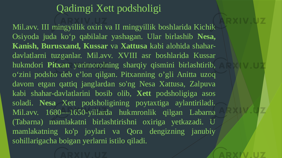 Qadimgi Xett podsholigi Mil.avv. III mingyillik oxiri va II mingyillik boshlarida Kichik Osiyoda juda ko‘p qabilalar yashagan. Ular birlashib Nesa, Kanish, Burusxand, Kussar va Xattusa kabi alohida shahar- davlatlarni tuzganlar. Mil.avv. XVIII asr boshlarida Kussar hukmdori Pitxan yarimorolning sharqiy qismini birlashtirib, o‘zini podsho deb e’lon qilgan. Pitxanning o’gli Anitta uzoq davom etgan qattiq janglardan so&#39;ng Nesa Xattusa, Zalpuva kabi shahar-davlatlarini bosib olib, Xett podsholigiga asos soladi. Nesa Xett podsholigining poytaxtiga aylantiriladi. Mil.avv. 1680—1650-yillarda hukmronlik qilgan Labarna (Tabarna) mamlakatni birlashtirishni oxiriga yetkazadi. U mamlakatning ko&#39;p joylari va Qora dengizning janubiy sohillarigacha boigan yerlarni istilo qiladi. 