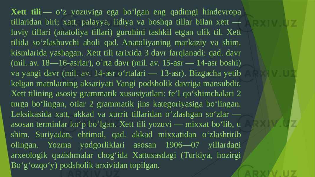 Xett tili  — oʻz yozuviga ega boʻlgan eng qadimgi hindevropa tillaridan biri; xatt, palayya, lidiya va boshqa tillar bilan xett — luviy tillari (anatoliya tillari) guruhini tashkil etgan ulik til. Xett tilida soʻzlashuvchi aholi qad. Anatoliyaning markaziy va shim. kismlarida yashagan. Xett tili tarixida 3 davr farqlanadi: qad. davr (mil. av. 18—16-asrlar), o`rta davr (mil. av. 15-asr — 14-asr boshi) va yangi davr (mil. av. 14-asr oʻrtalari — 13-asr). Bizgacha yetib kelgan matnlarning aksariyati Yangi podsholik davriga mansubdir. Xett tilining asosiy grammatik xususiyatlari: feʼl qoʻshimchalari 2 turga boʻlingan, otlar 2 grammatik jins kategoriyasiga boʻlingan. Leksikasida xatt, akkad va xurrit tillaridan oʻzlashgan soʻzlar — asosan terminlar koʻp boʻlgan. Xett tili yozuvi — mixxat boʻlib, u shim. Suriyadan, ehtimol, qad. akkad mixxatidan oʻzlashtirib olingan. Yozma yodgorliklari asosan 1906—07 yillardagi arxeologik qazishmalar chogʻida Xattusasdagi (Turkiya, hozirgi Boʻgʻozqoʻy) podsholik arxividan topilgan. 