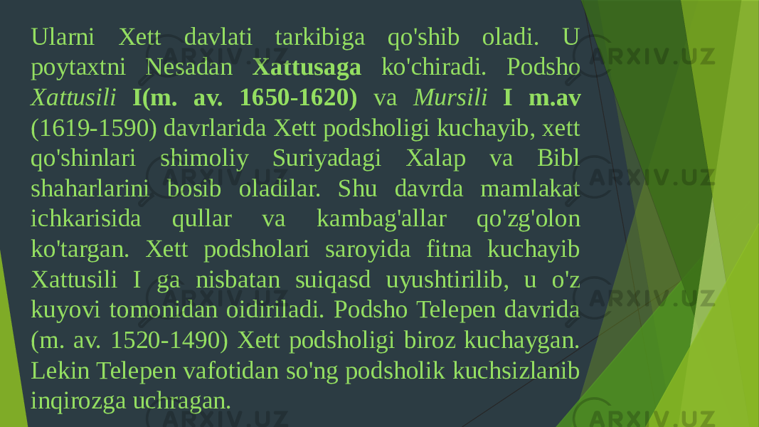 Ularni Xett davlati tarkibiga qo&#39;shib oladi. U poytaxtni Nesadan Xattusaga ko&#39;chiradi. Podsho Xattusili I(m. av. 1650-1620) va Mursili I m.av (1619-1590) davrlarida Xett podsholigi kuchayib, xett qo&#39;shinlari shimoliy Suriyadagi Xalap va Bibl shaharlarini bosib oladilar. Shu davrda mamlakat ichkarisida qullar va kambag&#39;allar qo&#39;zg&#39;olon ko&#39;targan. Xett podsholari saroyida fitna kuchayib Xattusili I ga nisbatan suiqasd uyushtirilib, u o&#39;z kuyovi tomonidan oidiriladi. Podsho Telepen davrida (m. av. 1520-1490) Xett podsholigi biroz kuchaygan. Lekin Telepen vafotidan so&#39;ng podsholik kuchsizlanib inqirozga uchragan. 