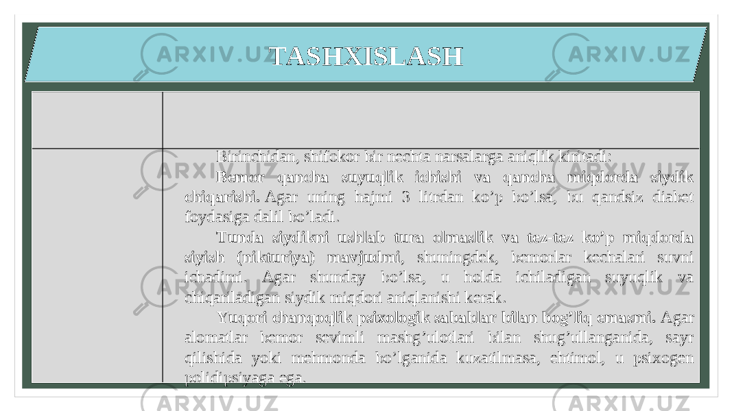 TASHXISLASH Birinchidan, shifokor bir nechta narsalarga aniqlik kiritadi: Bemor qancha suyuqlik ichishi va qancha miqdorda siydik chiqarishi.  Agar uning hajmi 3 litrdan ko’p bo’lsa, bu qandsiz diabet foydasiga dalil bo’ladi. Tunda siydikni ushlab tura olmaslik va tez-tez ko’p miqdorda siyish (nikturiya) mavjudmi , shuningdek, bemorlar kechalari suvni ichadimi. Agar shunday bo’lsa, u holda ichiladigan suyuqlik va chiqariladigan siydik miqdori aniqlanishi kerak. Yuqori chanqoqlik psixologik sabablar bilan bog’liq emasmi.  Agar alomatlar bemor sevimli mashg’ulotlari bilan shug’ullanganida, sayr qilishida yoki mehmonda bo’lganida kuzatilmasa, ehtimol, u psixogen polidipsiyaga ega. 