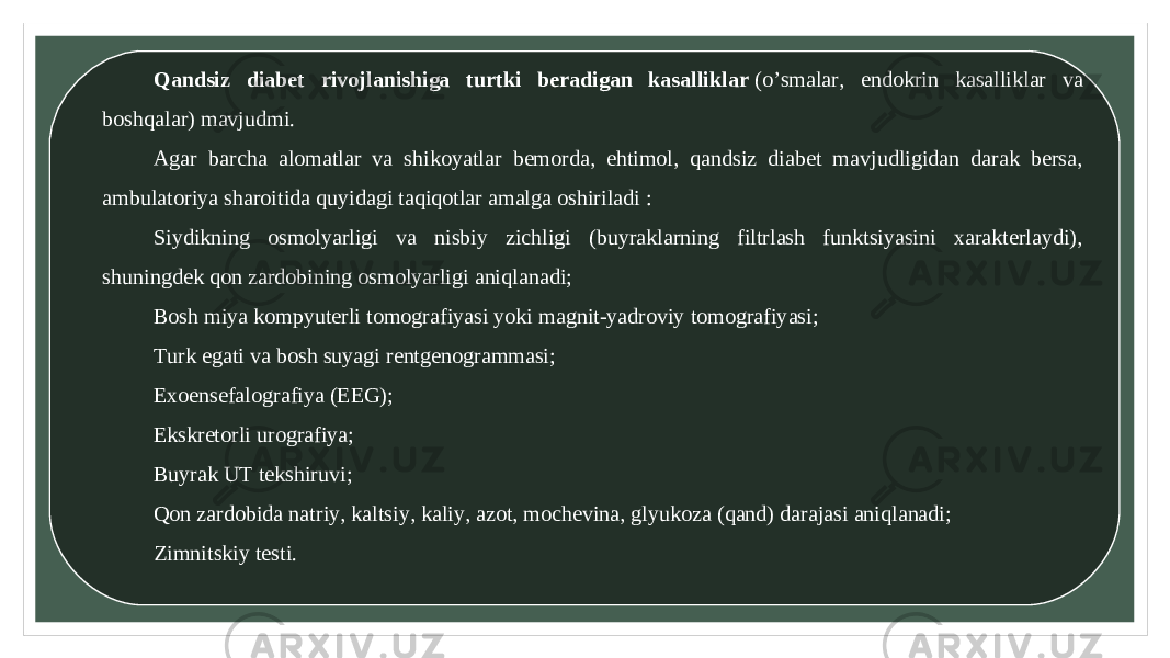 Qandsiz diabet rivojlanishiga turtki beradigan kasalliklar  (o’smalar, endokrin kasalliklar va boshqalar) mavjudmi. Agar barcha alomatlar va shikoyatlar bemorda, ehtimol, qandsiz diabet mavjudligidan darak bersa, ambulatoriya sharoitida quyidagi taqiqotlar amalga oshiriladi : Siydikning osmolyarligi va nisbiy zichligi (buyraklarning filtrlash funktsiyasini xarakterlaydi), shuningdek qon zardobining osmolyarligi aniqlanadi; Bosh miya kompyuterli tomografiyasi yoki magnit-yadroviy tomografiyasi; Turk egati va bosh suyagi rentgenogrammasi; Exoensefalografiya (EEG); Ekskretorli urografiya; Buyrak UT tekshiruvi; Qon zardobida natriy, kaltsiy, kaliy, azot, mochevina, glyukoza (qand) darajasi aniqlanadi; Zimnitskiy testi. 