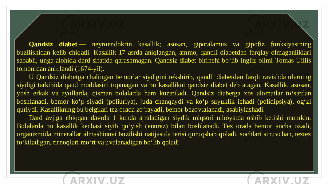 Qandsiz diabet  — neyroendokrin kasallik; asosan, gipotalamus va gipofiz funksiyasining buzilishidan kelib chiqadi. Kasallik 17-asrda aniqlangan, ammo, qandli diabetdan farqlay olmaganliklari sababli, unga alohida dard sifatida qarashmagan. Qandsiz diabet birinchi boʻlib ingliz olimi Tomas Uillis tomonidan aniqlandi (1674-yil). U Qandsiz diabetga chalingan bemorlar siydigini tekshirib, qandli diabetdan farqli ravishda ularning siydigi tarkibida qand moddasini topmagan va bu kasallikni qandsiz diabet deb atagan. Kasallik, asosan, yosh erkak va ayollarda, qisman bolalarda ham kuzatiladi. Qandsiz diabetga xos alomatlar toʻsatdan boshlanadi, bemor koʻp siyadi (poliuriya), juda chanqaydi va koʻp suyuklik ichadi (polidipsiya), ogʻzi quriydi. Kasallikning bu belgilari tez orada zoʻrayadi, bemor bezovtalanadi, asabiylashadi. Dard avjiga chiqqan davrda 1 kunda ajraladigan siydik miqsori nihoyatda oshib ketishi mumkin. Bolalarda bu kasallik kechasi siyib qoʻyish (enurez) bilan boshlanadi. Tez orada bemor ancha ozadi, organizmida minerallar almashinuvi buzilishi natijasida terisi quruqshab qoladi, sochlari sinuvchan, teztez toʻkiladigan, tirnoqlari moʻrt va uvalanadigan boʻlib qoladi 