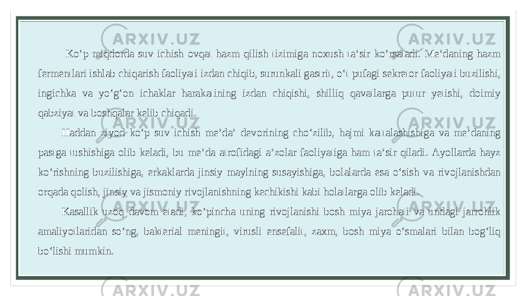  Koʻp miqdorda suv ichish ovqat hazm qilish tizimiga noxush taʼsir koʻrsatadi. Meʼdaning hazm fermentlari ishlab chiqarish faoliyati izdan chiqib, surunkali gastrit, oʻt pufagi sekretor faoliyati buzilishi, ingichka va yoʻgʻon ichaklar harakatining izdan chiqishi, shilliq qavatlarga putur yetishi, doimiy qabziyat va boshqalar kelib chiqadi. Haddan ziyod koʻp suv ichish meʼda’ devorining choʻzilib, hajmi kattalashishiga va meʼdaning pastga tushishiga olib keladi, bu meʼda atrofidagi aʼzolar faoliyatiga ham taʼsir qiladi. Ayollarda hayz koʻrishning buzilishiga, erkaklarda jinsiy maylning susayishiga, bolalarda esa oʻsish va rivojlanishdan orqada qolish, jinsiy va jismoniy rivojlanishning kechikishi kabi holatlarga olib keladi. Kasallik uzoq davom etadi, koʻpincha uning rivojlanishi bosh miya jarohati va undagi jarrohlik amaliyotlaridan soʻng, bakterial meningit, virusli ensefalit, zaxm, bosh miya oʻsmalari bilan bogʻliq boʻlishi mumkin. 