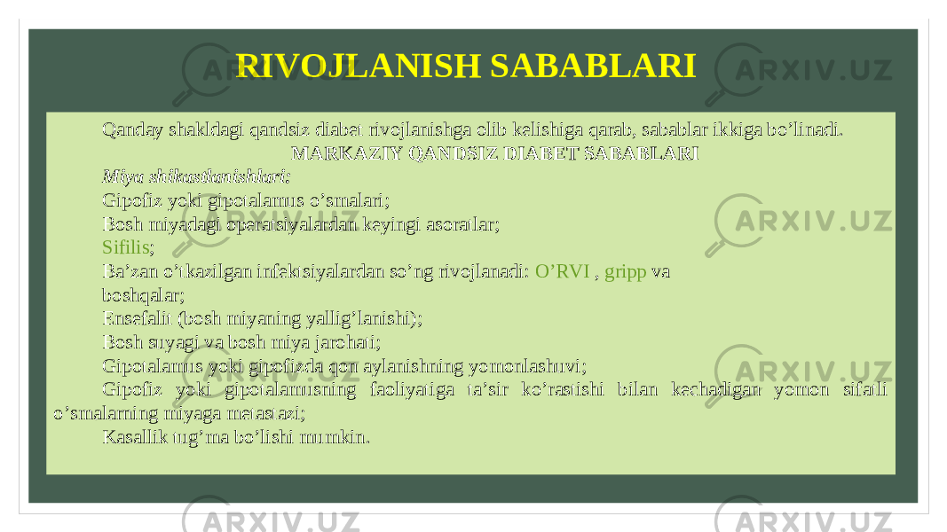 RIVOJLANISH SABABLARI Qanday shakldagi qandsiz diabet rivojlanishga olib kelishiga qarab, sabablar ikkiga bo’linadi. MARKAZIY QANDSIZ DIABET SABABLARI Miya shikastlanishlari: Gipofiz yoki gipotalamus o’smalari; Bosh miyadagi operatsiyalardan keyingi asoratlar; Sifilis ; Ba’zan o’tkazilgan infektsiyalardan so’ng rivojlanadi:  O’RVI  ,  gripp  va boshqalar; Ensefalit (bosh miyaning yallig’lanishi); Bosh suyagi va bosh miya jarohati; Gipotalamus yoki gipofizda qon aylanishning yomonlashuvi; Gipofiz yoki gipotalamusning faoliyatiga ta’sir ko’rastishi bilan kechadigan yomon sifatli o’smalarning miyaga metastazi; Kasallik tug’ma bo’lishi mumkin. 