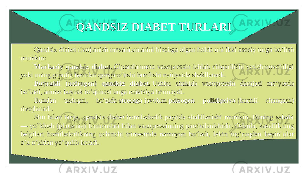 QANDSIZ DIABET TURLARI Qandsiz diabet rivojlanish mexanizmlarini hisobga olgan holda uni ikki asosiy turga bo’lish mumkin: Markaziy qandsiz diabet.  Gipotalamusta vazopressin ishlab chiqarilishi yetishmovchiligi yoki uning gipofiz bezidan qonga o’tishi buzilishi natijasida shakllanadi. Buyrakli (nefrogen) qandsiz diabet.  Ushbu shaklda vazopressin darajasi me’yorda bo’ladi, ammo buyrak to’qimasi unga reaktsiya bermaydi. Bundan tashqari, ba’zida  stressga  javoban  psixogen polidipsiya  (kuchli chanqash) rivojlanadi. Shu bilan birga, qandsiz diabet homiladorlik paytida shakllanishi mumkin. Buning sababi — yo’ldosh (platsenta) fermentlari bilan vazopressinning parchalanishidir. Odatda, kasallikning belgilari homiladorlikning uchinchi trimestrida namoyon bo’ladi, lekin tug’ruqdan keyin ular o’z-o’zidan yo’qolib ketadi. 