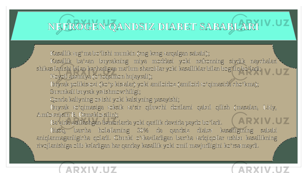 NEFROGEN QANDSIZ DIABET SABABLARI Kasallik tug’ma bo’lishi mumkin (eng keng tarqalgan sababi); Kasallik ba’zan buyrakning miya moddasi yoki nefronning siydik naychalari shikastlanishi bilan kechadigan ma’lum sharoitlar yoki kasalliklar bilan bog’liq bo’ladi; Noyob anemiya (o’roqsimon hujayrali); Buyrak polikistozi (ko’p kistalar) yoki amiloidoz (amiloid to’qimasida cho’kma); Surunkali buyrak yetishmovchiligi; Qonda kaliyning ortishi yoki kalsiyning pasayishi; Buyrak to’qimasiga toksik ta’sir qiluvchi dorilarni qabul qilish (masalan, Litiy, Amfoteritsin B, Demeklotsilin); Ba’zida zaiflashgan bemorlarda yoki qarilik davrida paydo bo’ladi. Biroq, barcha holatlarning 30% da qandsiz diabet kasalligining sababi aniqlanmaganligicha qoladi. Chunki o’tkaziladigan barcha tadqiqotlar ushbu kasallikning rivojlanishiga olib keladigan har qanday kasallik yoki omil mavjudligini ko’rsatmaydi. 