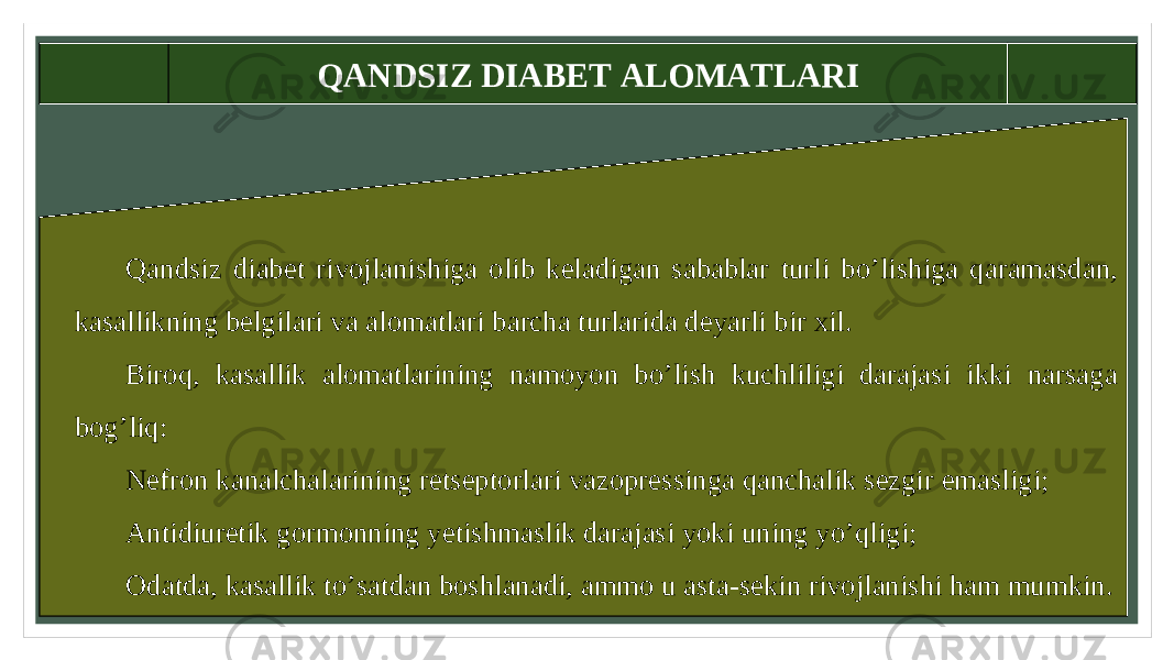 QANDSIZ DIABET ALOMATLARI Qandsiz diabet rivojlanishiga olib keladigan sabablar turli bo’lishiga qaramasdan, kasallikning belgilari va alomatlari barcha turlarida deyarli bir xil. Biroq, kasallik alomatlarining namoyon bo’lish kuchliligi darajasi ikki narsaga bog’liq: Nefron kanalchalarining retseptorlari vazopressinga qanchalik sezgir emasligi; Antidiuretik gormonning yetishmaslik darajasi yoki uning yo’qligi; Odatda, kasallik to’satdan boshlanadi, ammo u asta-sekin rivojlanishi ham mumkin. 