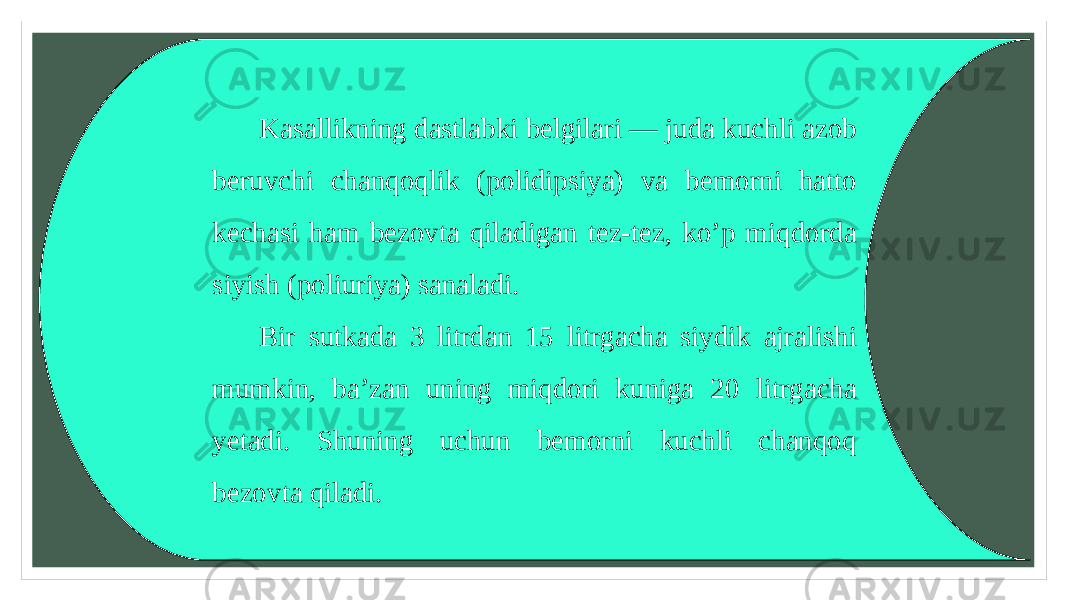 Kasallikning dastlabki belgilari — juda kuchli azob beruvchi chanqoqlik (polidipsiya) va bemorni hatto kechasi ham bezovta qiladigan tez-tez, ko’p miqdorda siyish (poliuriya) sanaladi. Bir sutkada 3 litrdan 15 litrgacha siydik ajralishi mumkin, ba’zan uning miqdori kuniga 20 litrgacha yetadi. Shuning uchun bemorni kuchli chanqoq bezovta qiladi. 