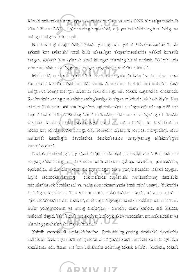 Xinoid radiotoksinlar xujayra yadrosida suriladi va unda DNK sinteziga tuskinlik kiladi. Yadro DNK- si sintezining boglanishi, xujayra bulinishining buzilishiga va uning ulimiga sabab buladi. Nur kasalligi rivojlanishida toksimiyaning axamiyatini P.D. Gorizontov itlarda aykash kon aylanishi xosil kilib utkazilgan eksperimentlarida yakkol kursatib bergan. Aykash kon aylanish xosil kilingan itlarning birini nurlash, ikkinchi itda xam nurlanish kasalligiga xos bulgan uzgarishlar keltirib chikaradi. Ma`lumki, nur ionlar xosil kilib usha laxzada yukolib ketadi va tanadan tanaga kon orkali kuchib utishi mumkin emas. Ammo nur ta`sirida tukimalarida xosil bulgan va konga tushgan toksinlar ikkinchi itga utib toksik uzgarishlar chakiradi. Radiotoksinlarning nurlanish patalogiyasiga kushgan mikdorini ulchash kiyin. Kup olimlar fikricha bu «xissa» organizmdagi radiatsiya chakirgan effektining 50% dan kupini tashkil kiladi. Buning isboti tarikasida, utkir nur kasalligining klinikasida dastlabki kunlaridanok intoksikatsiya alomatlari ustun turishi, bu kasallikni bir necha kun ichida 100% ulimga olib keluvchi toksemik formasi mavjudligi, utkir nurlanish kasalligini davolashda detoksikatsion terapiyaning effektivligini kursatish etarli. Radiotoksinlarning talay kismini lipid radiotoksinlar tashkil etadi. Bu moddalar va yog kislotalariga nur ta`siridan kelib chikkan gidroperioksidlar, perioksidlar, epoksidlar, al`degidlar, ketonlar, tuyinmagan erkin yog kislotadan tashkil topgan. Lipid radiotoksinlarning tukimalarda tuplanishi nurlanishning dastlabki minutlaridayok boshlanadi va radiatsion toksemiyada bosh rolni unaydi. Yukorida keltirilgan kupdan ma`lum va urganilgan radotoksinlar - xolin, xinonlar, oksil – lipid radiotoksinlardan tashkari, endi urganilayotgan toksik moddalar xam ma`lum. Bular poliglyutomat va uning analoglari - timidin, absiz kislota, sial kislota, malonol`degid, kabi kichik molekulyar biologik aktiv moddalar, aminokislotalar va ularning parchalanishi maxsulotlaridir. Toksik xususiyatli aminokislotalar. Radiobiologiyaning dastlabki davrlarida radiatsion toksemiya litsitinning radiolizi natijasida xosil buluvchi xolin tufayli deb xisoblanar edi. Xozir ma`lum bulishicha xolining toksik effekti kuchsiz, toksik 