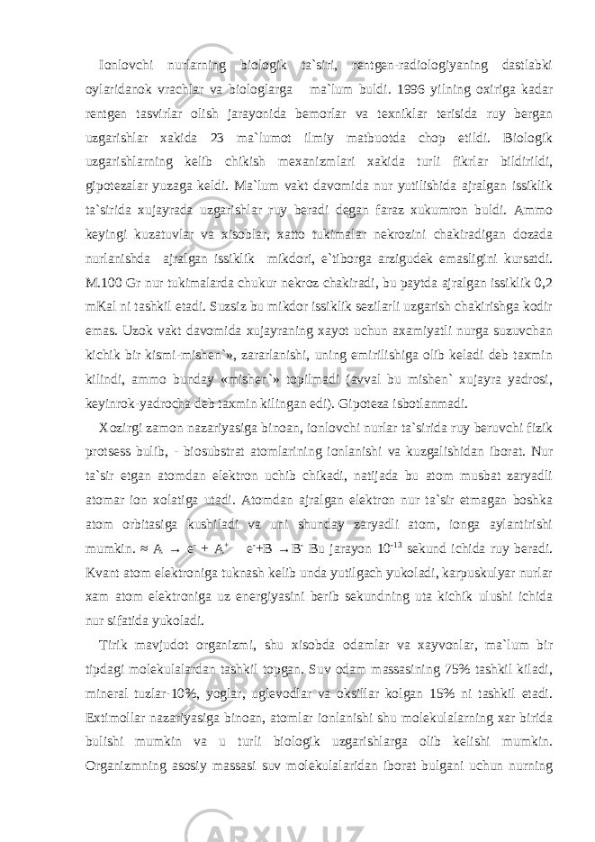 Ionlovchi nurlarning biologik ta`siri, rentgen-radiologiyaning dastlabki oylaridanok vrachlar va biologlarga ma`lum buldi. 1996 yilning oxiriga kadar rentgen tasvirlar olish jarayonida bemorlar va texniklar terisida ruy bergan uzgarishlar xakida 23 ma`lumot ilmiy matbuotda chop etildi. Biologik uzgarishlarning kelib chikish mexanizmlari xakida turli fikrlar bildirildi, gipotezalar yuzaga keldi. Ma`lum vakt davomida nur yutilishida ajralgan issiklik ta`sirida xujayrada uzgarishlar ruy beradi degan faraz xukumron buldi. Ammo keyingi kuzatuvlar va xisoblar, xatto tukimalar nekrozini chakiradigan dozada nurlanishda ajralgan issiklik mikdori, e`tiborga arzigudek emasligini kursatdi. M.100 Gr nur tukimalarda chukur nekroz chakiradi, bu paytda ajralgan issiklik 0,2 mKal ni tashkil etadi. Suzsiz bu mikdor issiklik sezilarli uzgarish chakirishga kodir emas. Uzok vakt davomida xujayraning xayot uchun axamiyatli nurga suzuvchan kichik bir kismi-mishen`», zararlanishi, uning emirilishiga olib keladi deb taxmin kilindi, ammo bunday «mishen`» topilmadi (avval bu mishen` xujayra yadrosi, keyinrok-yadrocha deb taxmin kilingan edi). Gipoteza isbotlanmadi. Xozirgi zamon nazariyasiga binoan, ionlovchi nurlar ta`sirida ruy beruvchi fizik protsess bulib, - biosubstrat atomlarining ionlanishi va kuzgalishidan iborat. Nur ta`sir etgan atomdan elektron uchib chikadi, natijada bu atom musbat zaryadli atomar ion xolatiga utadi. Atomdan ajralgan elektron nur ta`sir etmagan boshka atom orbitasiga kushiladi va uni shunday zaryadli atom, ionga aylantirishi mumkin. ≈ A → e - + A + e - +B → B - Bu jarayon 10 -13 sekund ichida ruy beradi. Kvant atom elektroniga tuknash kelib unda yutilgach yukoladi, karpuskulyar nurlar xam atom elektroniga uz energiyasini berib sekundning uta kichik ulushi ichida nur sifatida yukoladi. Tirik mavjudot organizmi, shu xisobda odamlar va xayvonlar, ma`lum bir tipdagi molekulalardan tashkil topgan. Suv odam massasining 75% tashkil kiladi, mineral tuzlar-10%, yoglar, uglevodlar va oksillar kolgan 15% ni tashkil etadi. Extimollar nazariyasiga binoan, atomlar ionlanishi shu molekulalarning xar birida bulishi mumkin va u turli biologik uzgarishlarga olib kelishi mumkin. Organizmning asosiy massasi suv molekulalaridan iborat bulgani uchun nurning 