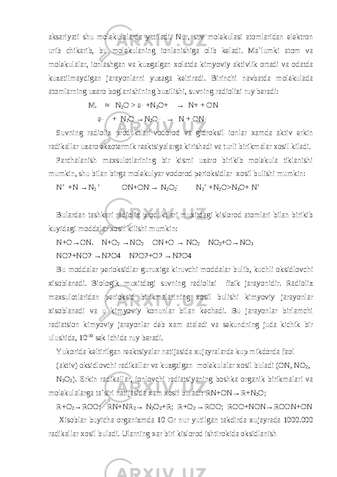 aksariyati shu molekulalarda yutiladi. Nur, suv molekulasi atomlaridan elektron urib chikarib, bu molekulaning ionlanishiga olib keladi. Ma`lumki atom va molekulalar, ionlashgan va kuzgalgan xolatda kimyoviy aktivlik ortadi va odatda kuzatilmaydigan jarayonlarni yuzaga keltiradi. Birinchi navbatda molekulada atomlarning uzaro boglanishining buzilishi, suvning radiolizi ruy beradi: M. ≈ N 2 O > e- +N 2 O+ → N+ + ON e- + N 2 O → N 2 O- → N + ON- Suvning radioliz produktlari-vodorod va gidroksil ionlar xamda aktiv erkin radikallar uzaro ekzotermik reaktsiyalarga kirishadi va turli birikmalar xosil kiladi. Parchalanish maxsulotlarining bir kismi uzaro birikib molekula tiklanishi mumkin, shu bilan birga molekulyar vodorod perioksidlar xosil bulishi mumkin: N + +N → N 2 + ON+ON - → N 2 O 2 - N 2 + +N 2 O>N 3 O+ N + Bulardan tashkari radioliz produktlari muxitdagi kislorod atomlari bilan birikib kuyidagi moddalar xosil kilishi mumkin: N+O → ON. N+O 2 → NO 2 ON+O → NO 2 NO 2 +O → NO 3 NO2+NO2 → N2O4 N2O2+O2 → N2O4 Bu moddalar perioksidlar guruxiga kiruvchi moddalar bulib, kuchli oksidlovchi xisoblanadi. Biologik muxitdagi suvning radiolizi fizik jarayonidir. Radioliz maxsulotlaridan perioksid birikmalarining xosil bulishi kimyoviy jarayonlar xisoblanadi va u kimyoviy konunlar bilan kechadi. Bu jarayonlar birlamchi radiatsion kimyoviy jarayonlar deb xam ataladi va sekundning juda kichik bir ulushida, 10 -10 sek ichida ruy beradi. Yukorida keltirilgan reaktsiyalar natijasida xujayralarda kup mikdorda faol (aktiv) oksidlovchi radikallar va kuzgalgan molekulalar xosil buladi (ON, NO 2 , N 2 O 2 ). Erkin radikallar, ionlovchi radiatsiyaning boshka organik birikmalari va molekulalarga ta`siri natijasida xam xosil buladi: RN+ON → R+N 2 O; R+O 2 → ROO; RN+NR 2 → N 2 O 2 +R; R+O 2 → ROO; ROO+NON → ROON+ON Xisoblar buyicha organizmda 10 Gr nur yutilgan takdirda xujayrada 1000.000 radikallar xosil buladi. Ularning xar biri kislorod ishtirokida oksidlanish 