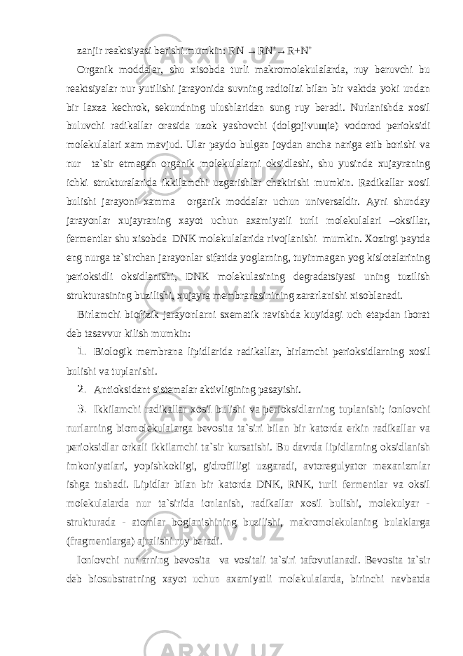 zanjir reaktsiyasi berishi mumkin: RN → RN + → R+N + Organik moddalar, shu xisobda turli makromolekulalarda, ruy beruvchi bu reaktsiyalar nur yutilishi jarayonida suvning radiolizi bilan bir vaktda yoki undan bir laxza kechrok, sekundning ulushlaridan sung ruy beradi. Nurlanishda xosil buluvchi radikallar orasida uzok yashovchi (dolgojivu щ ie) vodorod perioksidi molekulalari xam mavjud. Ular paydo bulgan joydan ancha nariga etib borishi va nur ta`sir etmagan organik molekulalarni oksidlashi, shu yusinda xujayraning ichki strukturalarida ikkilamchi uzgarishlar chakirishi mumkin. Radikallar xosil bulishi jarayoni xamma organik moddalar uchun universaldir. Ayni shunday jarayonlar xujayraning xayot uchun axamiyatli turli molekulalari –oksillar, fermentlar shu xisobda DNK molekulalarida rivojlanishi mumkin. Xozirgi paytda eng nurga ta`sirchan jarayonlar sifatida yoglarning, tuyinmagan yog kislotalarining perioksidli oksidlanishi, DNK molekulasining degradatsiyasi uning tuzilish strukturasining buzilishi, xujayra membranasinining zararlanishi xisoblanadi. Birlamchi biofizik jarayonlarni sxematik ravishda kuyidagi uch etapdan iborat deb tasavvur kilish mumkin: 1. Biologik membrana lipidlarida radikallar, birlamchi perioksidlarning xosil bulishi va tuplanishi. 2. Antioksidant sistemalar aktivligining pasayishi. 3. Ikkilamchi radikallar xosil bulishi va perioksidlarning tuplanishi; ionlovchi nurlarning biomolekulalarga bevosita ta`siri bilan bir katorda erkin radikallar va perioksidlar orkali ikkilamchi ta`sir kursatishi. Bu davrda lipidlarning oksidlanish imkoniyatlari, yopishkokligi, gidrofilligi uzgaradi, avtoregulyator mexanizmlar ishga tushadi. Lipidlar bilan bir katorda DNK, RNK, turli fermentlar va oksil molekulalarda nur ta`sirida ionlanish, radikallar xosil bulishi, molekulyar - strukturada - atomlar boglanishining buzilishi, makromolekulaning bulaklarga (fragmentlarga) ajralishi ruy beradi. Ionlovchi nurlarning bevosita va vositali ta`siri tafovutlanadi. Bevosita ta`sir deb biosubstratning xayot uchun axamiyatli molekulalarda, birinchi navbatda 