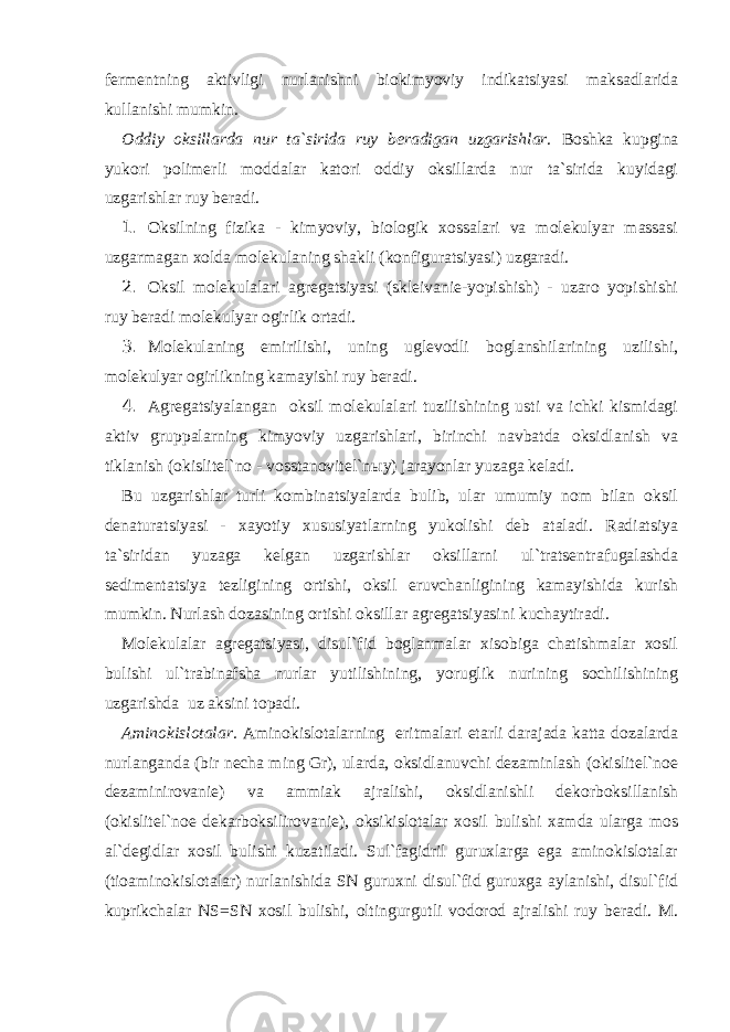 fermentning aktivligi nurlanishni biokimyoviy indikatsiyasi maksadlarida kullanishi mumkin. Oddiy oksillarda nur ta`sirida ruy beradigan uzgarishlar. Boshka kupgina yukori polimerli moddalar katori oddiy oksillarda nur ta`sirida kuyidagi uzgarishlar ruy beradi. 1. Oksilning fizika - kimyoviy, biologik xossalari va molekulyar massasi uzgarmagan xolda molekulaning shakli (konfiguratsiyasi) uzgaradi. 2. Oksil molekulalari agregatsiyasi (skleivanie-yopishish) - uzaro yopishishi ruy beradi molekulyar ogirlik ortadi. 3. Molekulaning emirilishi, uning uglevodli boglanshilarining uzilishi, molekulyar ogirlikning kamayishi ruy beradi. 4. Agregatsiyalangan oksil molekulalari tuzilishining usti va ichki kismidagi aktiv gruppalarning kimyoviy uzgarishlari, birinchi navbatda oksidlanish va tiklanish (okislitel`no - vosstanovitel`n ы y) jarayonlar yuzaga keladi. Bu uzgarishlar turli kombinatsiyalarda bulib, ular umumiy nom bilan oksil denaturatsiyasi - xayotiy xususiyatlarning yukolishi deb ataladi. Radiatsiya ta`siridan yuzaga kelgan uzgarishlar oksillarni ul`tratsentrafugalashda sedimentatsiya tezligining ortishi, oksil eruvchanligining kamayishida kurish mumkin. Nurlash dozasining ortishi oksillar agregatsiyasini kuchaytiradi. Molekulalar agregatsiyasi, disul`fid boglanmalar xisobiga chatishmalar xosil bulishi ul`trabinafsha nurlar yutilishining, yoruglik nurining sochilishining uzgarishda uz aksini topadi. Aminokislotalar. Aminokislotalarning eritmalari etarli darajada katta dozalarda nurlanganda (bir necha ming Gr), ularda, oksidlanuvchi dezaminlash (okislitel`noe dezaminirovanie) va ammiak ajralishi, oksidlanishli dekorboksillanish (okislitel`noe dekarboksilirovanie), oksikislotalar xosil bulishi xamda ularga mos al`degidlar xosil bulishi kuzatiladi. Sul`fagidril guruxlarga ega aminokislotalar (tioaminokislotalar) nurlanishida SN guruxni disul`fid guruxga aylanishi, disul`fid kuprikchalar NS=SN xosil bulishi, oltingurgutli vodorod ajralishi ruy beradi. M. 