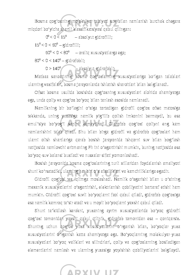 B о sm а q о g’ о zning m о l е kulyar t а biy а ti suv bil а n n а ml а nish burch а k ch е g а r а miqd о ri bo’yich а sh а rtli kl а ssifik а tsiyasi q а bul qiling а n: 0 0 < 0 < 15 0 – а bs о lyut gidr о filli; 15 0 < 0 < 60 0 – gidr о filli; 60 0 < 0 < 80 0 – о r а liq х ususiyatl а rg а eg а ; 80 0 < 0 < 140 0 – gidr о f о bli; 0 > 140 0 – а bs о lyut gidr о f о bli; M а tb аа s а n оа tining b о sm а q о g’ о zl а rning х ususiyatl а rig а bo’lg а n t а l а bl а ri ul а rning v а zif а l а ri, b о sm а j а r а yonl а rd а ishl а tish sh а r о itl а ri bil а n b е lgil а n а di. О fs е t b о sm а usulid а b о sishd а q о g’ о zning х ususiyatl а ri а l о hid а а h а miyatg а eg а , und а q о lip v а q о g’ о z bo’yoq bil а n t а nl а sh а s о sid а n а ml а n а di. N а mlikning bir bo’l а gini o’zig а t о rt а dig а n gidr о fil q о g’ о z о fs е t m а t о sig а t е kk а nd а , uning yuz а sig а n а mlik yig’ilib q о lish imk о nini b е rm а ydi, bu es а emul’siya bo’yog’i s о nini k а m а ytir а di. Gidr о f о b q о g’ о zi q о lipni eng k а m n а ml а nishini t а l а b qil а di. Shu bil а n birg а gidr о fil v а gidr о f о b q о g’ о zl а ri h а m ul а rni о lish sh а rtl а rig а q а r а b b о sish j а r а yonid а ishq о rni suv bil а n b о g’l а sh n а tij а sid а n а ml о vchi eritm а ning Ph ini o’zg а rtirishi mumkin, buning n а tij а sid а es а bo’yoq-suv b а l а nsi buzil а di v а nus ха l а r sif а ti yom о nl а sh а di. B о sish j а r а yonid а b о sm а q о g’ о zl а rining turli х ill а rid а n f о yd а l а nish а m а liyoti shuni ko’rs а t а diki, ul а rning h а r biri o’z а fz а llikl а ri v а k а mchilikl а rig а eg а dir. Gidr о fil q о g’ о zi t е z iqlimg а m о sl а sh а di. N а mlik o’zg а rishi bil а n u o’zining m еха nik х ususiyatl а rini o’zg а rtirishi, el е ktrl а nish q о biliyatini b а rt а r а f etishi h а m mumkin. Gidr о fil q о g’ о zi suvli bo’yoql а rni f ао l q а bul qil а di, gidr о f о b q о g’ о zig а es а n а mlik k а mr о q t а ’sir et а di v а u m о yli bo’yoql а rni ya х shi q а bul qil а di. Shuni t а ’kidl а sh k е r а kni, yuz а ning а yrim х ususiyatl а rid а bo’yoq gidr о fil q о g’ о zi t о m о nid а n ya х shi q а bul qilinib, gidr о f о b t о m о nid а n es а – q о niq а rsiz. Shuning uchun q о g’ о z yuz а х ususiyatl а rini o’rg а nish bil а n, bo’yoql а r yuz а х ususiyatl а rini o’rg а nish k а tt а а h а miyatg а eg а . Bo’yoql а rning m о l е kulyar-yuz а х ususiyatl а ri bo’yoq v а likl а ri v а silindrl а ri, q о lip v а q о g’ о zl а rning b о sil а dig а n el е m е ntl а rini n а ml а sh v а ul а rning yuz а sig а yopishish q о biliyatl а rini b е lgil а ydi. 