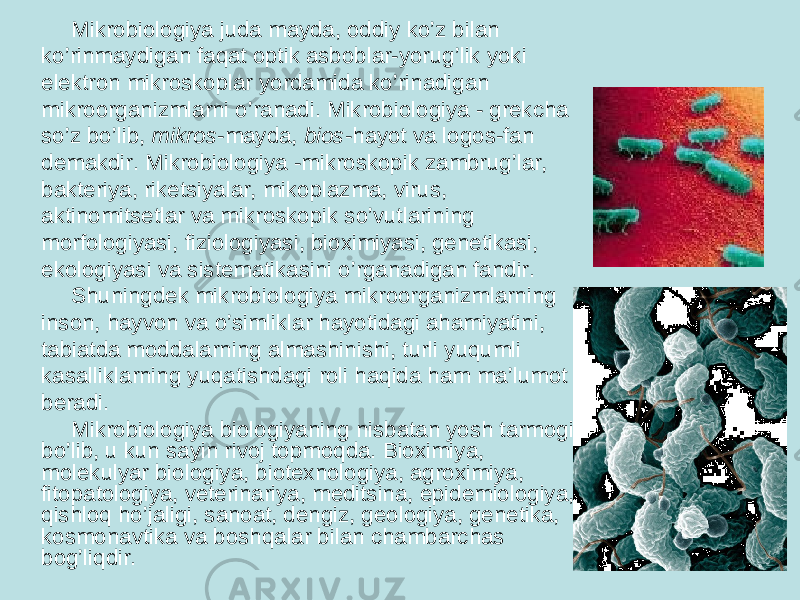 Mikrobiologiya juda mayda, oddiy ko’z bilan ko’rinmaydigan faqat optik asboblar-yorug’lik yoki elektron mikroskoplar yordamida ko’rinadigan mikroorganizmlarni o’ranadi. Mikrobiologiya - grekcha so’z bo’lib, mikros -mayda, bios -hayot va logos-fan demakdir. Mikrobiologiya -mikroskopik zambrug’lar, bakteriya, riketsiyalar, mikoplazma, virus, aktinomitsetlar va mikroskopik so’vutlarining morfologiyasi, fiziologiyasi, bioximiyasi, genetikasi, ekologiyasi va sistematikasini o’rganadigan fandir. Shuningdek mikrobiologiya mikroorganizmlarning inson, hayvon va o’simliklar hayotidagi ahamiyatini, tabiatda moddalarning almashinishi, turli yuqumli kasalliklarning yuqatishdagi roli haqida ham ma’lumot beradi. Mikrobiologiya biologiyaning nisbatan yosh tarmogi bo’lib, u kun sayin rivoj topmo q da. Bioximiya, molekulyar biologiya, biotexnologiya, agroximiya, fitopatologiya, veterinariya, meditsina, epidemiologiya, qishloq ho’jaligi, sanoat, dengiz, geologiya, genetika, kosm onavtika va boshqalar bilan chambarchas bo g’ li q dir. 
