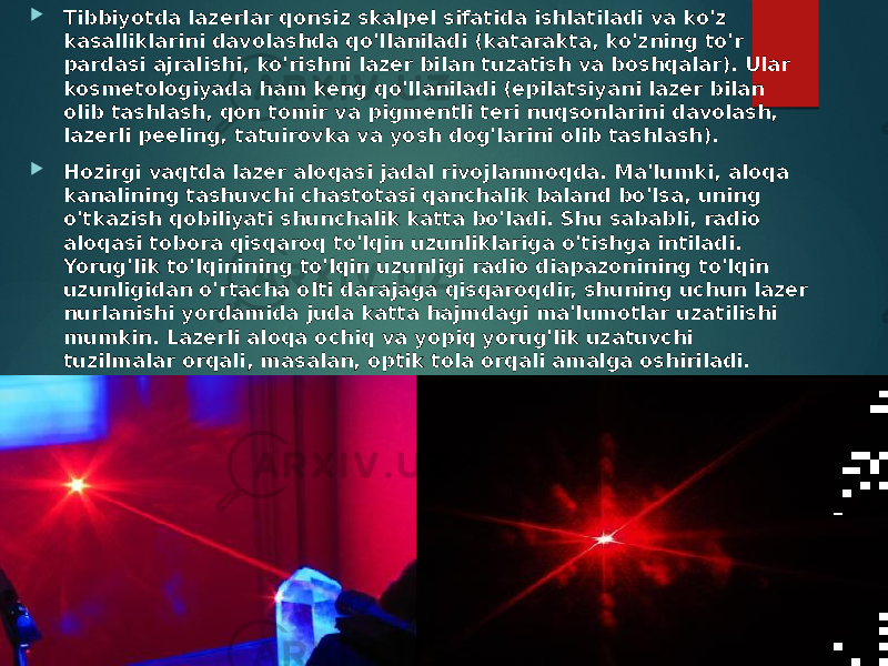  Tibbiyotda lazerlar qonsiz skalpel sifatida ishlatiladi va ko&#39;z kasalliklarini davolashda qo&#39;llaniladi (katarakta, ko&#39;zning to&#39;r pardasi ajralishi, ko&#39;rishni lazer bilan tuzatish va boshqalar). Ular kosmetologiyada ham keng qo&#39;llaniladi (epilatsiyani lazer bilan olib tashlash, qon tomir va pigmentli teri nuqsonlarini davolash, lazerli peeling, tatuirovka va yosh dog&#39;larini olib tashlash).  Hozirgi vaqtda lazer aloqasi jadal rivojlanmoqda. Ma&#39;lumki, aloqa kanalining tashuvchi chastotasi qanchalik baland bo&#39;lsa, uning o&#39;tkazish qobiliyati shunchalik katta bo&#39;ladi. Shu sababli, radio aloqasi tobora qisqaroq to&#39;lqin uzunliklariga o&#39;tishga intiladi. Yorug&#39;lik to&#39;lqinining to&#39;lqin uzunligi radio diapazonining to&#39;lqin uzunligidan o&#39;rtacha olti darajaga qisqaroqdir, shuning uchun lazer nurlanishi yordamida juda katta hajmdagi ma&#39;lumotlar uzatilishi mumkin. Lazerli aloqa ochiq va yopiq yorug&#39;lik uzatuvchi tuzilmalar orqali, masalan, optik tola orqali amalga oshiriladi. To&#39;liq ichki aks ettirish hodisasi tufayli yorug&#39;lik u orqali uzoq masofalarga deyarli zaiflashmasdan tarqalishi mumkin. 