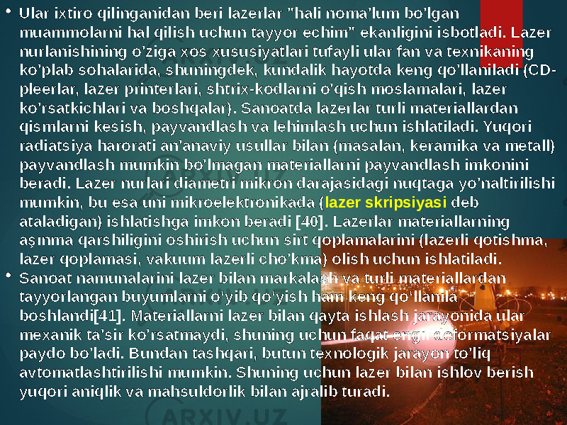  Ular ixtiro qilinganidan beri lazerlar &#34;hali noma&#39;lum bo&#39;lgan muammolarni hal qilish uchun tayyor echim&#34; ekanligini isbotladi. Lazer nurlanishining o&#39;ziga xos xususiyatlari tufayli ular fan va texnikaning ko&#39;plab sohalarida, shuningdek, kundalik hayotda keng qo&#39;llaniladi (CD- pleerlar, lazer printerlari, shtrix-kodlarni o&#39;qish moslamalari, lazer ko&#39;rsatkichlari va boshqalar). Sanoatda lazerlar turli materiallardan qismlarni kesish, payvandlash va lehimlash uchun ishlatiladi. Yuqori radiatsiya harorati an&#39;anaviy usullar bilan (masalan, keramika va metall) payvandlash mumkin bo&#39;lmagan materiallarni payvandlash imkonini beradi. Lazer nurlari diametri mikron darajasidagi nuqtaga yo&#39;naltirilishi mumkin, bu esa uni mikroelektronikada ( lazer skripsiyasi deb ataladigan) ishlatishga imkon beradi [40]. Lazerlar materiallarning aşınma qarshiligini oshirish uchun sirt qoplamalarini (lazerli qotishma, lazer qoplamasi, vakuum lazerli cho&#39;kma) olish uchun ishlatiladi.  Sanoat namunalarini lazer bilan markalash va turli materiallardan tayyorlangan buyumlarni o‘yib qo‘yish ham keng qo‘llanila boshlandi[41]. Materiallarni lazer bilan qayta ishlash jarayonida ular mexanik ta&#39;sir ko&#39;rsatmaydi, shuning uchun faqat engil deformatsiyalar paydo bo&#39;ladi. Bundan tashqari, butun texnologik jarayon to&#39;liq avtomatlashtirilishi mumkin. Shuning uchun lazer bilan ishlov berish yuqori aniqlik va mahsuldorlik bilan ajralib turadi. 