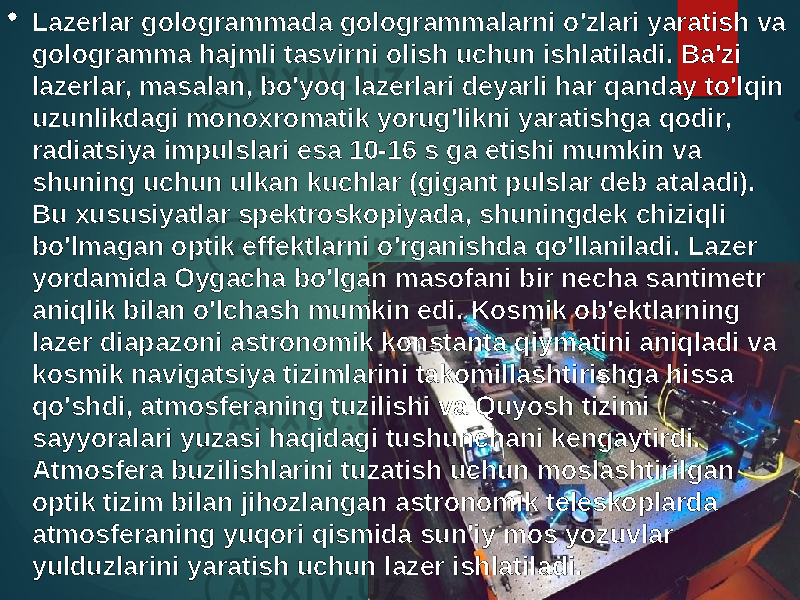  Lazerlar gologrammada gologrammalarni o&#39;zlari yaratish va gologramma hajmli tasvirni olish uchun ishlatiladi. Ba&#39;zi lazerlar, masalan, bo&#39;yoq lazerlari deyarli har qanday to&#39;lqin uzunlikdagi monoxromatik yorug&#39;likni yaratishga qodir, radiatsiya impulslari esa 10-16 s ga etishi mumkin va shuning uchun ulkan kuchlar (gigant pulslar deb ataladi). Bu xususiyatlar spektroskopiyada, shuningdek chiziqli bo&#39;lmagan optik effektlarni o&#39;rganishda qo&#39;llaniladi. Lazer yordamida Oygacha bo&#39;lgan masofani bir necha santimetr aniqlik bilan o&#39;lchash mumkin edi. Kosmik ob&#39;ektlarning lazer diapazoni astronomik konstanta qiymatini aniqladi va kosmik navigatsiya tizimlarini takomillashtirishga hissa qo&#39;shdi, atmosferaning tuzilishi va Quyosh tizimi sayyoralari yuzasi haqidagi tushunchani kengaytirdi. Atmosfera buzilishlarini tuzatish uchun moslashtirilgan optik tizim bilan jihozlangan astronomik teleskoplarda atmosferaning yuqori qismida sun&#39;iy mos yozuvlar yulduzlarini yaratish uchun lazer ishlatiladi. 