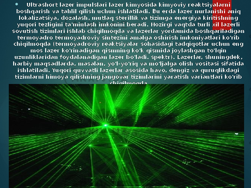  Ultrashort lazer impulslari lazer kimyosida kimyoviy reaktsiyalarni boshqarish va tahlil qilish uchun ishlatiladi. Bu erda lazer nurlanishi aniq lokalizatsiya, dozalash, mutlaq sterillik va tizimga energiya kiritishning yuqori tezligini ta&#39;minlash imkonini beradi. Hozirgi vaqtda turli xil lazerli sovutish tizimlari ishlab chiqilmoqda va lazerlar yordamida boshqariladigan termoyadro termoyadroviy sintezini amalga oshirish imkoniyatlari ko&#39;rib chiqilmoqda (termoyadroviy reaktsiyalar sohasidagi tadqiqotlar uchun eng mos lazer ko&#39;rinadigan qismning ko&#39;k qismida joylashgan to&#39;lqin uzunliklaridan foydalanadigan lazer bo&#39;ladi. spektr). Lazerlar, shuningdek, harbiy maqsadlarda, masalan, yo&#39;l-yo&#39;riq va mo&#39;ljalga olish vositasi sifatida ishlatiladi. Yuqori quvvatli lazerlar asosida havo, dengiz va quruqlikdagi tizimlarni himoya qilishning jangovar tizimlarini yaratish variantlari ko&#39;rib chiqilmoqda. 