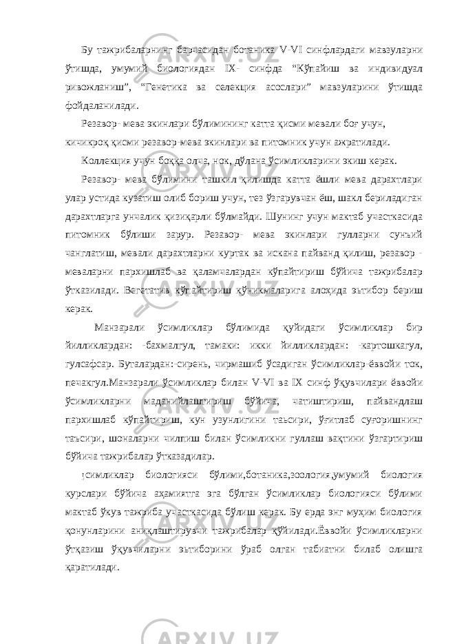 Бу тажрибаларнинг барчасидан ботаника V - VI синфлардаги мавзуларни ўтишда, умумий биологиядан IX - синфда “Кўпайиш ва индивидуал ривожланиш”, “Генетика ва селекция асослари” мавзуларини ўтишда фойдаланилади. Резавор- мева экинлари бўлимининг катта қисми мевали боғ учун, кичикроқ қисми резавор-мева экинлари ва питомник учун ажратилади. Коллекция учун боққа олча, нок, дўлана ўсимликларини экиш керак. Резавор- мева бўлимини ташкил қилишда катта ёшли мева дарахтлари улар устида кузатиш олиб бориш учун, тез ўзгарувчан ёш, шакл бериладиган дарахтларга унчалик қизиқарли бўлмайди. Шунинг учун мактаб участкасида питомник бўлиши зарур. Резавор- мева экинлари гулларни сунъий чанглатиш, мевали дарахтларни куртак ва искана пайванд қилиш, резавор - меваларни пархишлаб ва қаламчалардан кўпайтириш бўйича тажрибалар ўтказилади. Вегетатив кўпайтириш кўникмаларига алоҳида эьтибор бериш керак. Манзарали ўсимликлар бўлимида қуйидаги ўсимликлар бир йилликлардан: -бахмалгул, тамаки: икки йилликлардан: -картошкагул, гулсафсар. Буталардан:-сирень, чирмашиб ўсадиган ўсимликлар-ёввойи ток, печакгул.Манзарали ўсимликлар билан V - VI ва IX синф ўқувчилари ёввойи ўсимликларни маданийлаштириш бўйича, чатиштириш, пайвандлаш пархишлаб кўпайтириш, кун узунлигини таьсири, ўғитлаб суғоришнинг таъсири, шоналарни чилпиш билан ўсимликни гуллаш вақтини ўзгартириш бўйича тажрибалар ўтказадилар. ¡симликлар биологияси бўлими,ботаника,зоология,умумий биология курслари бўйича аҳамиятга эга бўлган ўсимликлар биологияси бўлими мактаб ўкув тажриба участкасида бўлиш керак. Бу ерда энг муҳим биология қонунларини аниқлаштирувчи тажрибалар қўйилади.Ёввойи ўсимликларни ўтқазиш ўқувчиларни эьтиборини ўраб олган табиатни билаб олишга қаратилади. 