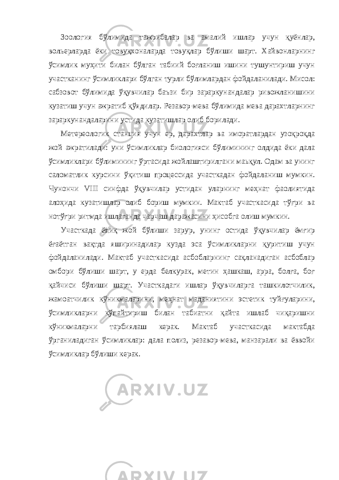 Зоология бўлимида тажрибалар ва амалий ишлар учун қуёнлар, вольерларда ёки товуқхоналарда товуқлар бўлиши шарт. Хайвонларнинг ўсимлик муҳити билан бўлган табиий боғланиш ишини тушунтириш учун участканинг ўсимликлари бўлган турли бўлимлардан фойдаланилади. Мисол: сабзовот бўлимида ўқувчилар баъзи бир зараркунандалар ривожланишини кузатиш учун ажратиб қўядилар. Резавор-мева бўлимида мева дарахтларнинг зараркунандаларини устида кузатишлар олиб борилади. Метереологик станция учун ер, дарахтлар ва иморатлардан узоқроқда жой ажратилади: уни ўсимликлар биологияси бўлимининг олдида ёки дала ўсимликлари бўлимининг ўртасида жойлаштирилгани маьқул. Одам ва унинг саломатлик курсини ўқитиш процессида участкадан фойдаланиш мумкин. Чунончи VIII синфда ўқувчилар устидан уларнинг меҳнат фаолиятида алоҳида кузатишлар олиб бориш мумкин. Мактаб участкасида тўғри ва нотўғри ритмда ишлаганда чарчаш даражасини ҳисобга олиш мумкин. Участкада ёпиқ жой бўлиши зарур, унинг остида ўқувчилар ёмғир ёғаётган вақтда яширинадилар кузда эса ўсимликларни қуритиш учун фойдаланилади. Мактаб участкасида асбобларнинг сақланадиган асбоблар омбори бўлиши шарт, у ерда белкурак, метин ҳашкаш, арра, болға, боғ қайчиси бўлиши шарт. Участкадаги ишлар ўқувчиларга ташкилотчилик, жамоатчилик кўникмаларини, меҳнат маданиятини эстетик туйғуларини, ўсимликларни кўпайтириш билан табиатни қайта ишлаб чиқаришни кўникмаларни тарбиялаш керак. Мактаб участкасида мактабда ўрганиладиган ўсимликлар: дала полиз, резавор-мева, манзарали ва ёввойи ўсимликлар бўлиши керак. 