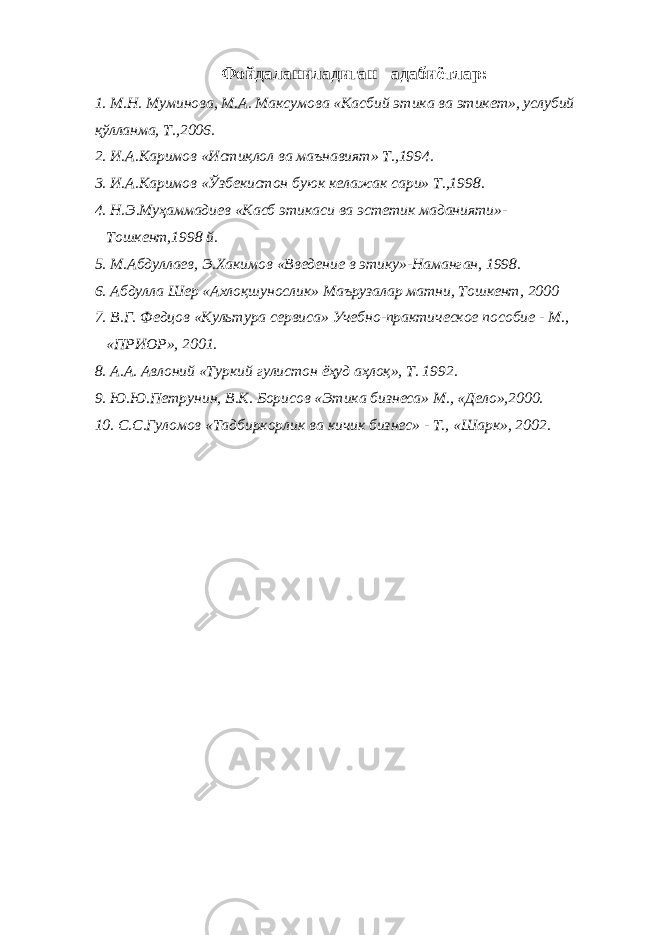 Фойдаланиладиган адабиётлар: 1. М.Н. Муминова, М.А. Максумова «Касбий этика ва этикет», услубий қўлланма, Т.,2006. 2. И.А.Каримов «Истиқлол ва маънавият» Т.,1994. 3. И.А.Каримов «Ўзбекистон буюк келажак сари» Т.,1998. 4. Н.Э.Муҳаммадиев «Касб этикаси ва эстетик маданияти»- Тошкент,1998 й. 5. М.Абдуллаев, Э.Хакимов «Введение в этику»-Наманган, 1998. 6. Абдулла Шер «Ахлоқшунослик» Маърузалар матни, Тошкент, 2000 7. В.Г. Федцов «Культура сервиса» Учебно-практическое пособие - М., «ПРИОР», 2001. 8. А.А. Авлоний «Туркий гулистон ёҳуд аҳлоқ», Т. 1992. 9. Ю.Ю.Петрунин, В.К. Борисов «Этика бизнеса» М., «Дело»,2000. 10. С.С.Гуломов «Тадбиркорлик ва кичик бизнес» - Т., «Шарк», 2002. 