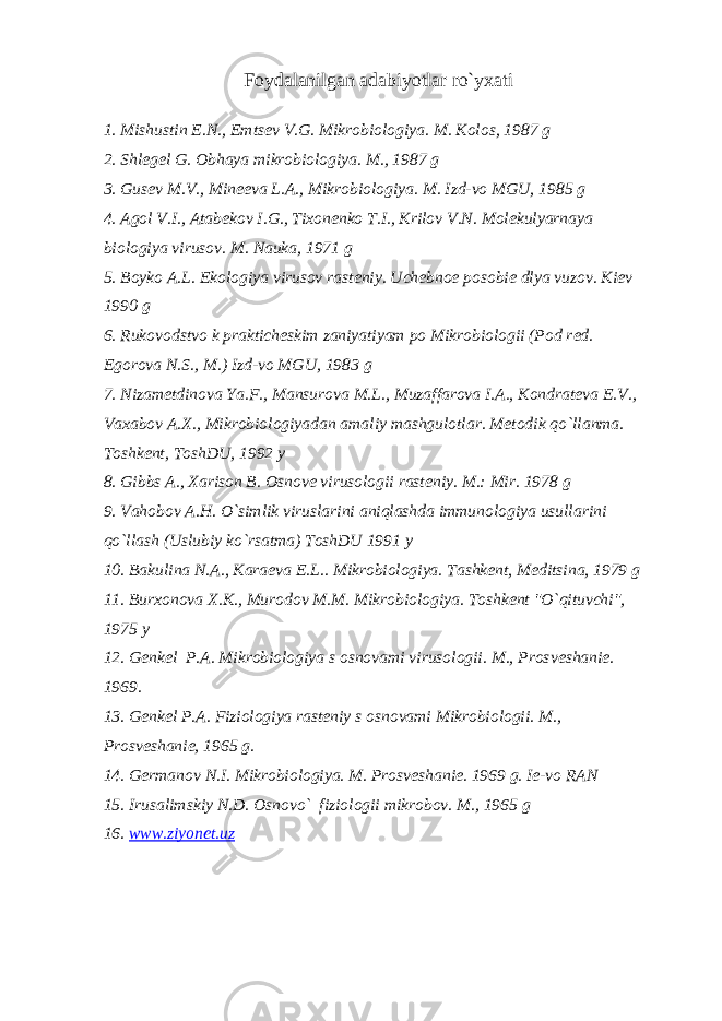Foydalanilgan adabiyotlar ro`yxati 1. Mishustin Е .N., Е mts е v V.G. Mikrobiologiya. M. Kolos, 1987 g 2. Shl е g е l G. Obhaya mikrobiologiya. M., 1987 g 3. Gus е v M.V., Min ее va L.A., Mikrobiologiya. M. Izd-vo MGU, 1985 g 4. Agol V.I., Atab е kov I.G., Tixon е nko T.I., Krilov V.N. Mol е kulyarnaya biologiya virusov. M. Nauka, 1971 g 5. Boyko A.L. Ekologiya virusov rast е niy. Uch е bno е posobi е dlya vuzov. Ki е v 1990 g 6. Rukovodstvo k praktich е skim zaniyatiyam po Mikrobiologii (Pod r е d. Е gorova N.S., M.) Izd-vo MGU, 1983 g 7. Nizam е tdinova Ya.F., Mansurova M.L., Muzaffarova I.A., Kondrat е va Е .V., Vaxabov A.X., Mikrobiologiyadan amaliy mashgulotlar. M е todik qo`llanma. Toshk е nt, ToshDU, 1992 y 8. Gibbs A., Xarison B. Osnov е virusologii rast е niy. M.: Mir. 1978 g 9. Vahobov A.H. O`simlik viruslarini aniqlashda immunologiya usullarini qo`llash (Uslubiy ko`rsatma) ToshDU 1991 y 10. Bakulina N.A., Kara е va E.L.. Mikrobiologiya. Tashk е nt, M е ditsina, 1979 g 11. Burxonova X.K., Murodov M.M. Mikrobiologiya. Toshk е nt &#34;O`qituvchi&#34;, 1975 y 12. G е nk е l P.A. Mikrobiologiya s osnovami virusologii. M., Prosv е shani е . 1969. 13. G е nk е l P.A. Fiziologiya rast е niy s osnovami Mikrobiologii. M., Prosv е shani е , 1965 g. 14. G е rmanov N.I. Mikrobiologiya. M. Prosv е shani е . 1969 g. Ie-vo RAN 15. Irusalimskiy N.D. Osnovo` fiziologii mikrobov. M., 1965 g 16. www.ziyonet.uz 