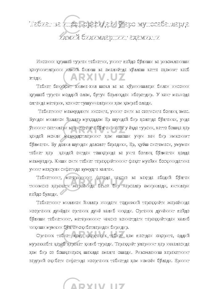 Табиат ва инсон орасидаги ўзаро муносабатларда илмий билимларнииг аҳамияти Инсонни қуршa6 турган табиатни, унинг пайдо бўлиши ва ривожланиши қонуниятларини илмий билиш ва амалиётда кўллаш катта аҳамият касб этади. Табиат бениҳоят хилма-хил шакл ва ва кўринишлари билан инсонни қуршаб турган моддий олам, бутун борлиқдан иборатдир. У кенг маьнода олга н да материя, коинот тушу н чалари н и ҳам қ амраб олади. Табиат нинг мавжудлиги инсонга, унииг о н ги ва сезгиси г а бо ғ ли қ эмас. Бу н дан миллион йиллар му қ аддам Ер шундай бир ҳ олатда б ў лганки, унда ў зининг сез г ила р и в а онгига эга б ў лган инсон у ё қ да турсин, х атто бош қ а ҳ ар қ андай жонли мавжудотларнинг ҳ ам яшаши учун х еч бир имкония т б ў лма г ан. Бу далил шундан далолат берадики, Ер, қ уёш системаси, умуман табиат ҳар қ андай онгдан таш қ арида ва ун г а боғлиқ б ўл маган ҳ олда мавжу ад ир. Киши онги табиат тара ққ иётининг фа қ ат муайя н бо сқ ичидагина унииг ма ҳ сули сифатида вужудга келган. Табиатнинг, материянинг фазода чексиз ва вақтда абадий бўлган тинимсиз ҳаракати жараёнида баъзи бир нарсалар емирилади, янгилари пайдо булади. Табиатнинг миллион йиллар ичидаги тадрижий тараққиёти жараёнида ноорганик дунёдан органик дунё келиб чиқади. Органик дунёнинг пайдо бўлиши табиатнинг, материянинг чексиз коинотдаги тараққиётидан келиб чиқиши мумкин бўлган оқибатларидан биридир. Органик табиат ҳам, ноорганик табиат ҳам пастдан юқорига, оддий мураккабга қараб ҳаракат қилиб туради. Тараққиёт уларнинг ҳар иккаласида ҳам бир оз бошқачароқ шаклда амалга ошади. Ривожланиш х аракатни нг зарурий о қ ибати сифатида ноорганик табиатда ҳ ам намоё н б ў лади. Ернинг 