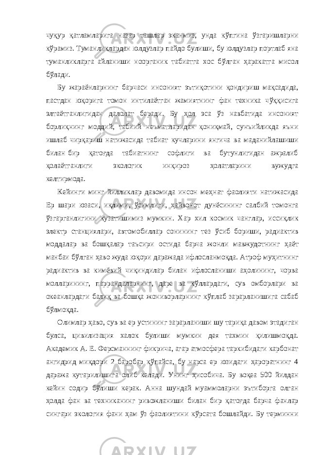 чу қ ур қ атламларига назар ташлар эканмиз, унда к ў пгина ў згаришларни к ў рамиз. Туманликлардан юлдузлар пайдо були ши , бу юлдузлар портлаб яна туманликларга айланиши ноорганик табиатга хос б ў лган ҳ аракатга мисол б ў лади. Бу жараёнларнинг барчаси инсоният эъти қ отини қ ондириш ма қ садида, пастдан юқ орига томон интилаётган жамиятнинг фан техника ч ўққ исига элтаётганлигидан далолат беради. Бу ҳ ол эса ў з навбатида инсоният борли қ нинг моддий, табиий н еъматларида н қ они қ май, сунъийликда яъни ишлаб чир қ ариш натижасида табиат кучларини янгича ва мадани й лашиши билан бир қ атоғда табиатнинг софлиги ва бутунлигидан ажралиб қ ола ё тганлиги экологик ин қ ироз ҳ олатларини вужудга келтирмода. Кейинги минг йилликлар давомида инсон ме ҳ нат фаолияти натижасида Ер шари юзаси, и қ лими, ў симлиги, ҳ айвонот дунёсининг салбий томонга ў згарганлигини к у затишимиз мумкин. Хар хил космик чанглар, исси қл ик электр станциялари, автомобиллар сонининг тез ў сиб бориши, радиактив моддалар ва бош қ алар таъсири остида барча жонли мавжудотнинг ҳ аёт манбаи б ў лган ҳ аво жуда ю қ ори даражада ифлосланмо қ да. Атроф му ҳ итнинг радиактив ва кимёвий чи қ индилар билан ифлосланиши а ҳ олининг, чорва молларининг, паррандаларнинг, даре ва к ў ллардаги, сув омборлари ва океанлардаги бали қ ва бош қ а жониворларнинг к ў плаб за р арланишига сабаб б ў лмо қ да. Олимлар ҳ аво, сув ва ер устининг за р арланиши шу тари қ а давом этадиган булса, цивилизация халок булиши мумкин дея тахмин қ илишмо қ да. Академик А. Е. Ферсманнинг фикрича, агар атмосфера таркибидаги карбонат ангидрид ми қ дори 2 баробар к ў пайса, бу нарса ер юзидаги ҳ ароратнинг 4 даража кутарилишига олиб келади. Унинг ҳ исобича. Бу воқ ea 500 йилдан кейин содир б ў лиши керак. Анна шундай муаммоларни эътиборга олган ҳ олда фан ва техниканинг ривожланиши билан бир қ атоғда барча фанлар сингари экология фани ҳ ам ў з фаолиятини к ў рсата бошлайди. Бу терминни 