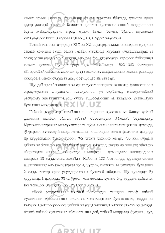 немис олими Геккель 1866 йилда фанга киритган б ў лсада, ҳ озирги кунга қа дар долзарб кимёвий биологик қ ишло қ х ў жалиги ишлаб чи қ аришнинг барча жаб ҳ аларидаги атроф му ҳ ит билан бо ғ ли қ б ў лган муаммоли масалаларни ечишда му ҳ им а ҳ амиятга эга булиб келмо қ да. Илмий техника юту қ лари XIX ва XX асрларда экологик хавфсиз му ҳ итни са қ лаб қ олишга эмас, балки глобал ми қ ёс и да қ уролли ту қ нашувларда ва сову қ урушларда ғ олиб чи қ иш, маълум бир қ атламдаги а ҳ олини бойитишга хизмат қ илган. Шунинг учун ҳ ам Ж.Б.Ламарк 1820-1960 йилларни «Ин қ илобий саноат юксалиш» даври экологик хавфсизликни кескин равишда ин қ ирозга томон судраган даври б ў лди деб айтган эди. Шундай қ илиб экологик хавфсиз му ҳ ит ин қ ирози кишилар фаолиятининг атроф-му ҳ итга антропоген таъсирининг уч оқ ибатлар мажмуи-табиий ресурслар камайиши, атроф-му ҳ ит ифлосланиши ва экологик тизимларни бузилиши ма ҳ сулидир. Табиий ресурслар камайиши-кишиларнинг х ў жалик ва бош қ а ҳ аётий фаолияти манбаи б ў лган табиий объектларни й ўқ ол иб боришидир. Мутахассисларнинг маълумотларига к ў ра «инсон цивилизацияси» даврида, т ўғ риро ғ и и қ ти со дий маданиятлашган кишиларни изчил фаолияти даврида Ер куррасидаги ў рмонларнинг 2/3 қ исми кесилиб кетди, 250 хил турдаги ҳ айвон ва ў симликлар й ўқ б ў либ кетди, 3-4 млрд. гектар ер қ ишло қ х ў жалик оборотидан чи қ азиб юборилди, атмосфера ҳ авосидаги кислороднинг захираси 10 млрд.тонна камайди. Кейинги 100 йил ичида, француз олими А.Геррэннинг маълумотларига к ў ра, Ty проқ эрозияси ва техноген бузилиши 2 млрд. гектар ерни унумдорлигини йу қ отиб юборган. Шу кунларда Ер куррасида 1 да қ и қ ада 20 та ў рмон кесилмо қ да, кунига бир турдаги ҳ айвонот ёки ў симлик тури қ изил китобга киритмо қ да. Табиий ресурсларни камайиб боришидан таш қ ари атроф табиий мухитнинг ифлосланиши экологик тизимларнинг бузилишига, модда ва энергия алмашинувининг табиий ҳ олатда кечишига кескин таъсир қ илмо қ да. Атроф табиий му ҳ итнинг ифлосланиши деб, табиий моддалар (тупро қ , сув, 