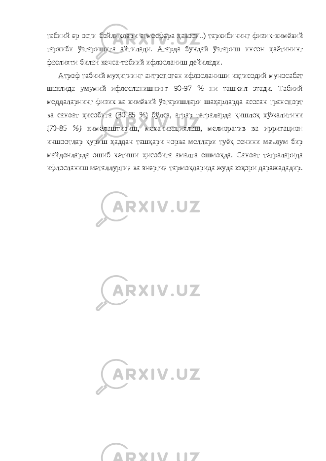 табиий ер ости бойликлари атмосфера ҳ авоси..) таркибининг физик-кимёвий таркиби ў згаришига а й тилади. Агарда бундай ў згариш инсон ҳ аётининг фаолияти билан кечса-табиий ифлосланиш дейилади. Атроф табиий м уҳ итнинг антропоген ифлосланиши и қ тисодий муносабат шаклида умумий ифлосланишнинг 90-97 % ни ташкил этади. Табиий моддаларнинг физик ва кимёвий ў згаришлари ша ҳ арларда асосан транспорт ва саноат ҳ исобига (80-85 %) б ў лса, аграр теграларда қ ишло қ х ў жалигини (70-85 %) кимёлаштириш, механизациялаш, мелиоратив ва ирригацион иншоотлар қ уриш ҳ аддан таш қ ари чорва моллари туё қ сонини маълум бир майдонларда ошиб кетиши ҳ исобига амалга ошмо қ да. Саноат теграларида ифлосланиш металлургия ва энергия тармо қ ларида жуда ю қ ори даражададир. 