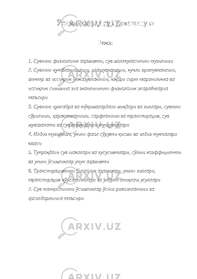 Ўсимликларда сув алмашинуви Режа: 1. Сувнинг физиологик аҳамияти, сув молекуласининг тузилиши 2. Сувнинг қутбланганлиги, илашувчанлиги, кучли эритувчанлиги, электр ва иссиқлик ўтказувчанлиги, юқори сирт тарангликка ва иссиқлик сиғимига эга эканлигининг физиологик жараёнларга таъсири 3. Сувнинг ҳужайра ва тўқималардаги миқдори ва хиллари, сувнинг сўрилиши, ҳаракатланиши, сарфланиши ва транспирация, сув мувозанати ва сув танқислиги тушунчалари 4. Илдиз тузилиши, унинг фаол сўрувчи қисми ва илдиз тукчалари юзаси 5. Тупроқдаги сув шакллари ва хусусиятлари, сўлиш коэффициенти ва унинг ўсимликлар учун аҳамияти 6. Транспирациянинг биологик аҳамияти, унинг хиллари, транспирация кўрсатгичлари ва уларни аниқлаш усуллари 7. Сув танқислигини ўсимликлар ўсиш-ривожланиши ва ҳосилдорлигига таъсири 